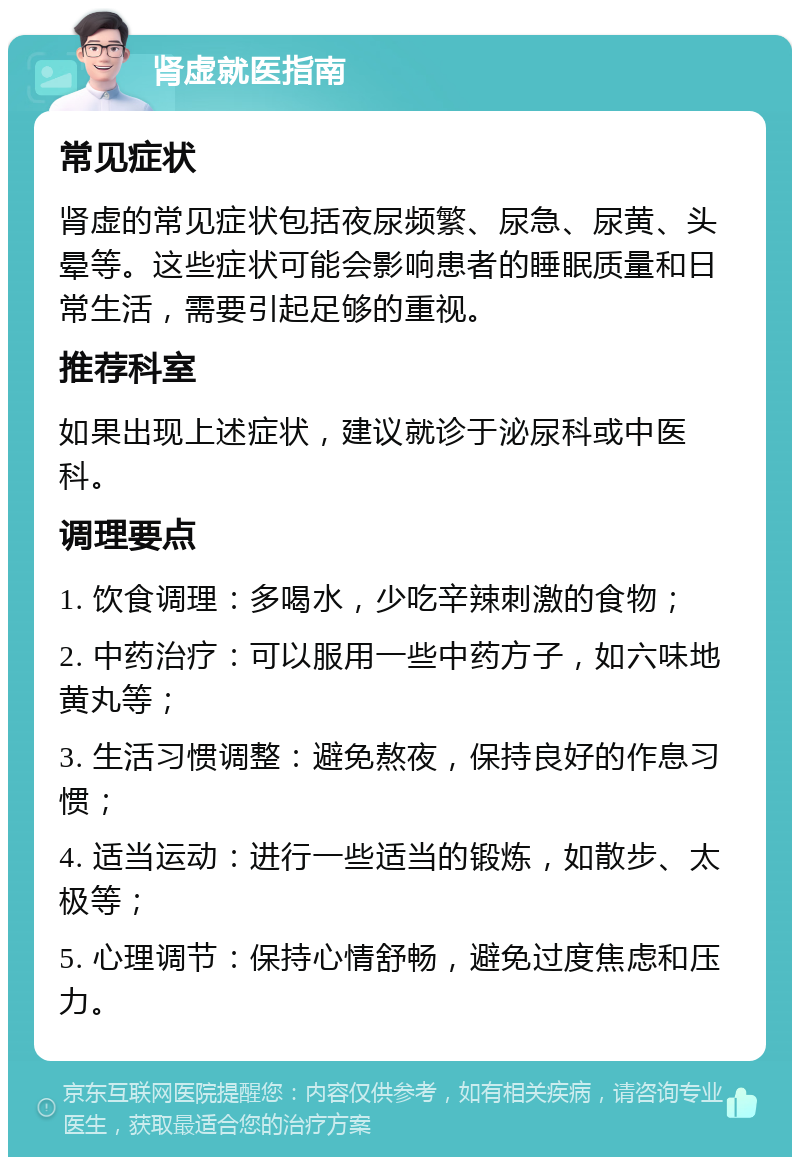 肾虚就医指南 常见症状 肾虚的常见症状包括夜尿频繁、尿急、尿黄、头晕等。这些症状可能会影响患者的睡眠质量和日常生活，需要引起足够的重视。 推荐科室 如果出现上述症状，建议就诊于泌尿科或中医科。 调理要点 1. 饮食调理：多喝水，少吃辛辣刺激的食物； 2. 中药治疗：可以服用一些中药方子，如六味地黄丸等； 3. 生活习惯调整：避免熬夜，保持良好的作息习惯； 4. 适当运动：进行一些适当的锻炼，如散步、太极等； 5. 心理调节：保持心情舒畅，避免过度焦虑和压力。