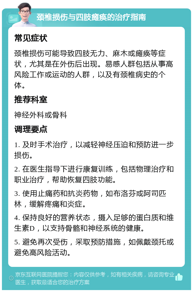 颈椎损伤与四肢瘫痪的治疗指南 常见症状 颈椎损伤可能导致四肢无力、麻木或瘫痪等症状，尤其是在外伤后出现。易感人群包括从事高风险工作或运动的人群，以及有颈椎病史的个体。 推荐科室 神经外科或骨科 调理要点 1. 及时手术治疗，以减轻神经压迫和预防进一步损伤。 2. 在医生指导下进行康复训练，包括物理治疗和职业治疗，帮助恢复四肢功能。 3. 使用止痛药和抗炎药物，如布洛芬或阿司匹林，缓解疼痛和炎症。 4. 保持良好的营养状态，摄入足够的蛋白质和维生素D，以支持骨骼和神经系统的健康。 5. 避免再次受伤，采取预防措施，如佩戴颈托或避免高风险活动。