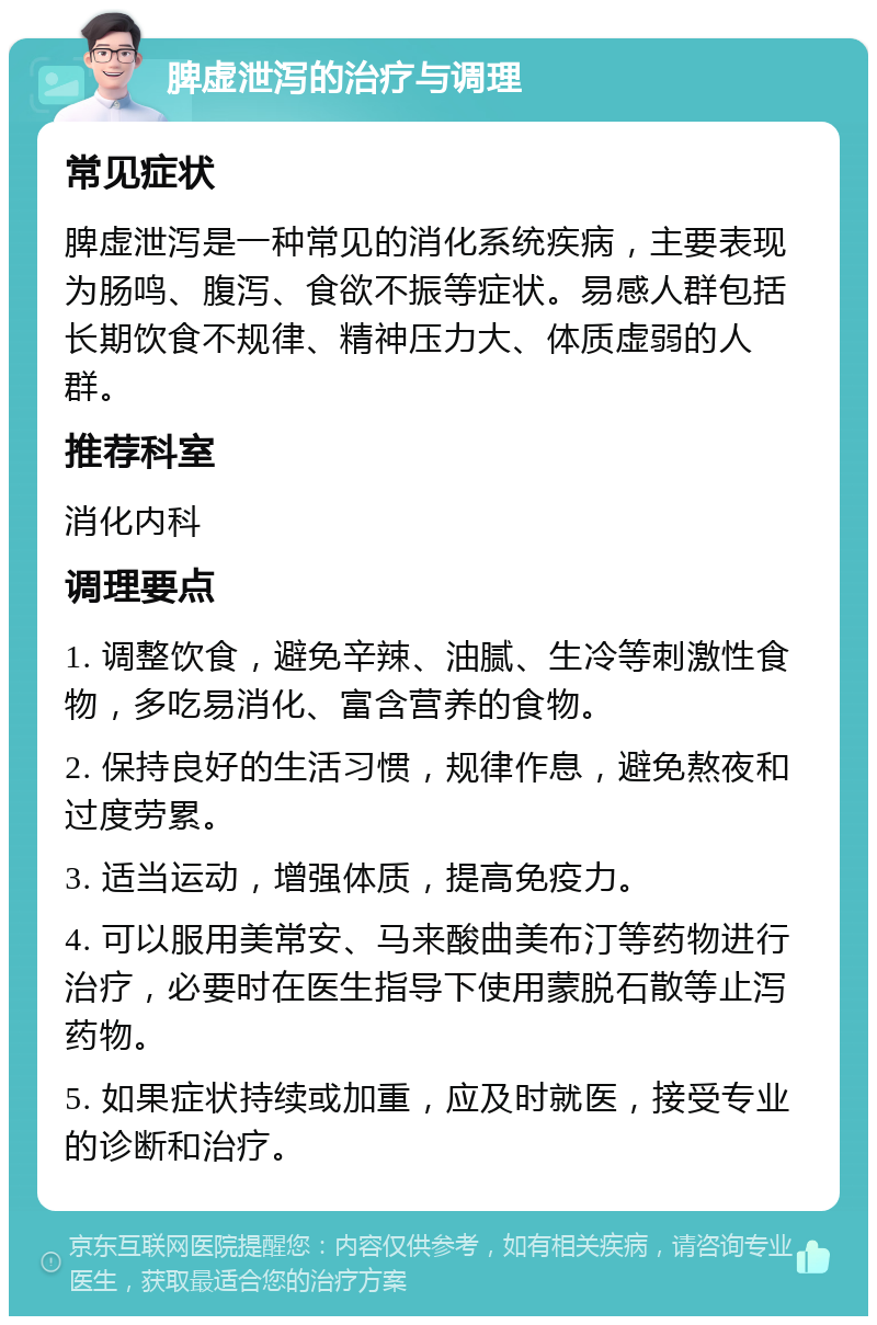 脾虚泄泻的治疗与调理 常见症状 脾虚泄泻是一种常见的消化系统疾病，主要表现为肠鸣、腹泻、食欲不振等症状。易感人群包括长期饮食不规律、精神压力大、体质虚弱的人群。 推荐科室 消化内科 调理要点 1. 调整饮食，避免辛辣、油腻、生冷等刺激性食物，多吃易消化、富含营养的食物。 2. 保持良好的生活习惯，规律作息，避免熬夜和过度劳累。 3. 适当运动，增强体质，提高免疫力。 4. 可以服用美常安、马来酸曲美布汀等药物进行治疗，必要时在医生指导下使用蒙脱石散等止泻药物。 5. 如果症状持续或加重，应及时就医，接受专业的诊断和治疗。