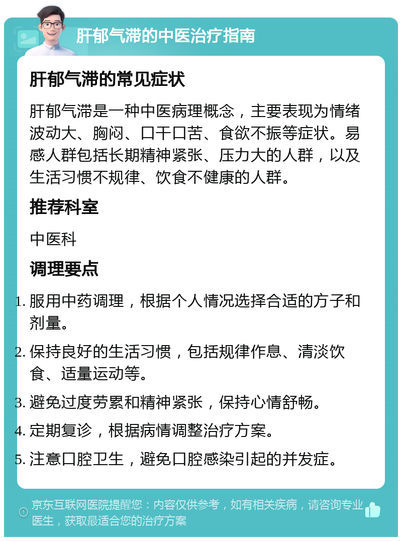 肝郁气滞的中医治疗指南 肝郁气滞的常见症状 肝郁气滞是一种中医病理概念，主要表现为情绪波动大、胸闷、口干口苦、食欲不振等症状。易感人群包括长期精神紧张、压力大的人群，以及生活习惯不规律、饮食不健康的人群。 推荐科室 中医科 调理要点 服用中药调理，根据个人情况选择合适的方子和剂量。 保持良好的生活习惯，包括规律作息、清淡饮食、适量运动等。 避免过度劳累和精神紧张，保持心情舒畅。 定期复诊，根据病情调整治疗方案。 注意口腔卫生，避免口腔感染引起的并发症。