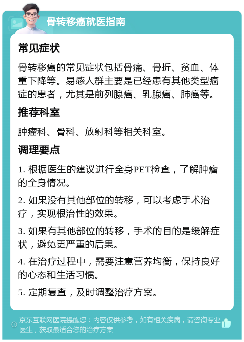 骨转移癌就医指南 常见症状 骨转移癌的常见症状包括骨痛、骨折、贫血、体重下降等。易感人群主要是已经患有其他类型癌症的患者，尤其是前列腺癌、乳腺癌、肺癌等。 推荐科室 肿瘤科、骨科、放射科等相关科室。 调理要点 1. 根据医生的建议进行全身PET检查，了解肿瘤的全身情况。 2. 如果没有其他部位的转移，可以考虑手术治疗，实现根治性的效果。 3. 如果有其他部位的转移，手术的目的是缓解症状，避免更严重的后果。 4. 在治疗过程中，需要注意营养均衡，保持良好的心态和生活习惯。 5. 定期复查，及时调整治疗方案。