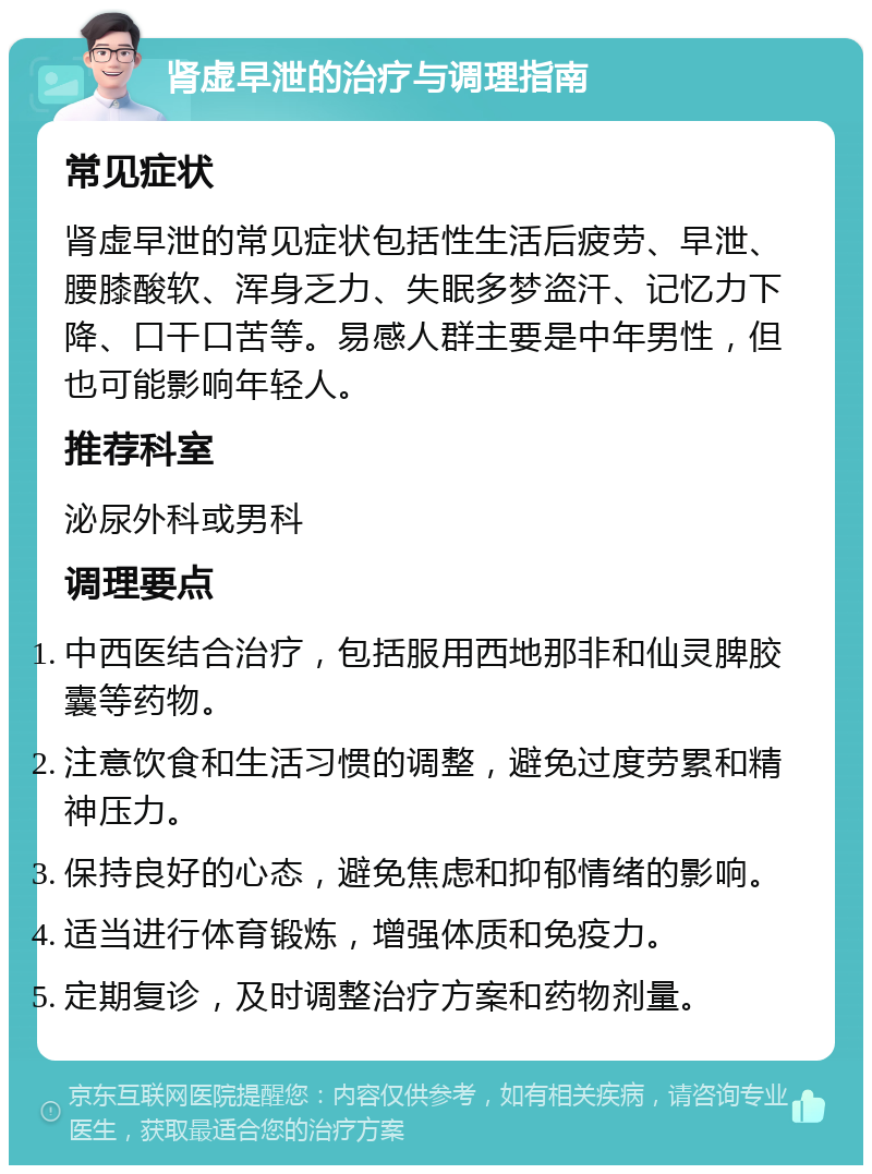 肾虚早泄的治疗与调理指南 常见症状 肾虚早泄的常见症状包括性生活后疲劳、早泄、腰膝酸软、浑身乏力、失眠多梦盗汗、记忆力下降、口干口苦等。易感人群主要是中年男性，但也可能影响年轻人。 推荐科室 泌尿外科或男科 调理要点 中西医结合治疗，包括服用西地那非和仙灵脾胶囊等药物。 注意饮食和生活习惯的调整，避免过度劳累和精神压力。 保持良好的心态，避免焦虑和抑郁情绪的影响。 适当进行体育锻炼，增强体质和免疫力。 定期复诊，及时调整治疗方案和药物剂量。