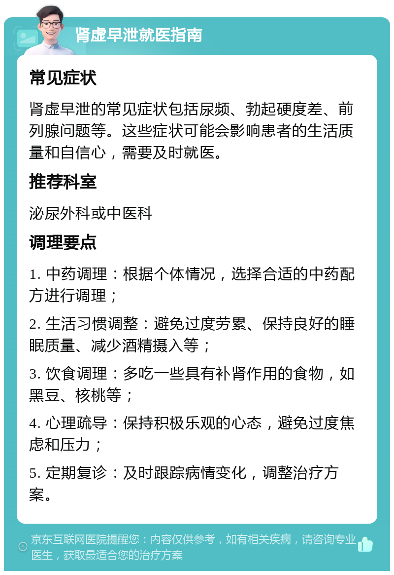 肾虚早泄就医指南 常见症状 肾虚早泄的常见症状包括尿频、勃起硬度差、前列腺问题等。这些症状可能会影响患者的生活质量和自信心，需要及时就医。 推荐科室 泌尿外科或中医科 调理要点 1. 中药调理：根据个体情况，选择合适的中药配方进行调理； 2. 生活习惯调整：避免过度劳累、保持良好的睡眠质量、减少酒精摄入等； 3. 饮食调理：多吃一些具有补肾作用的食物，如黑豆、核桃等； 4. 心理疏导：保持积极乐观的心态，避免过度焦虑和压力； 5. 定期复诊：及时跟踪病情变化，调整治疗方案。