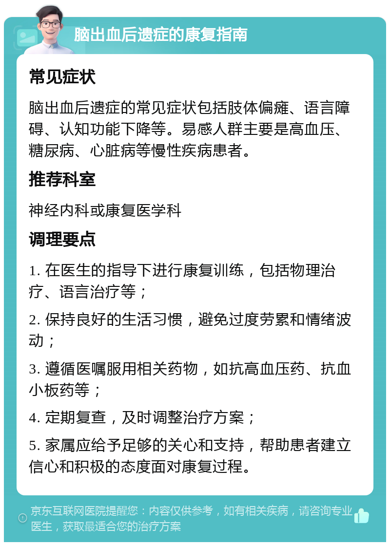 脑出血后遗症的康复指南 常见症状 脑出血后遗症的常见症状包括肢体偏瘫、语言障碍、认知功能下降等。易感人群主要是高血压、糖尿病、心脏病等慢性疾病患者。 推荐科室 神经内科或康复医学科 调理要点 1. 在医生的指导下进行康复训练，包括物理治疗、语言治疗等； 2. 保持良好的生活习惯，避免过度劳累和情绪波动； 3. 遵循医嘱服用相关药物，如抗高血压药、抗血小板药等； 4. 定期复查，及时调整治疗方案； 5. 家属应给予足够的关心和支持，帮助患者建立信心和积极的态度面对康复过程。