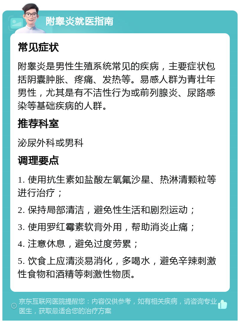 附睾炎就医指南 常见症状 附睾炎是男性生殖系统常见的疾病，主要症状包括阴囊肿胀、疼痛、发热等。易感人群为青壮年男性，尤其是有不洁性行为或前列腺炎、尿路感染等基础疾病的人群。 推荐科室 泌尿外科或男科 调理要点 1. 使用抗生素如盐酸左氧氟沙星、热淋清颗粒等进行治疗； 2. 保持局部清洁，避免性生活和剧烈运动； 3. 使用罗红霉素软膏外用，帮助消炎止痛； 4. 注意休息，避免过度劳累； 5. 饮食上应清淡易消化，多喝水，避免辛辣刺激性食物和酒精等刺激性物质。