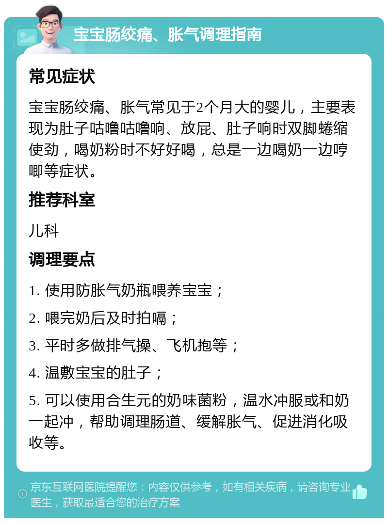 宝宝肠绞痛、胀气调理指南 常见症状 宝宝肠绞痛、胀气常见于2个月大的婴儿，主要表现为肚子咕噜咕噜响、放屁、肚子响时双脚蜷缩使劲，喝奶粉时不好好喝，总是一边喝奶一边哼唧等症状。 推荐科室 儿科 调理要点 1. 使用防胀气奶瓶喂养宝宝； 2. 喂完奶后及时拍嗝； 3. 平时多做排气操、飞机抱等； 4. 温敷宝宝的肚子； 5. 可以使用合生元的奶味菌粉，温水冲服或和奶一起冲，帮助调理肠道、缓解胀气、促进消化吸收等。