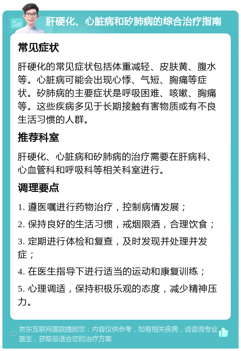 肝硬化、心脏病和矽肺病的综合治疗指南 常见症状 肝硬化的常见症状包括体重减轻、皮肤黄、腹水等。心脏病可能会出现心悸、气短、胸痛等症状。矽肺病的主要症状是呼吸困难、咳嗽、胸痛等。这些疾病多见于长期接触有害物质或有不良生活习惯的人群。 推荐科室 肝硬化、心脏病和矽肺病的治疗需要在肝病科、心血管科和呼吸科等相关科室进行。 调理要点 1. 遵医嘱进行药物治疗，控制病情发展； 2. 保持良好的生活习惯，戒烟限酒，合理饮食； 3. 定期进行体检和复查，及时发现并处理并发症； 4. 在医生指导下进行适当的运动和康复训练； 5. 心理调适，保持积极乐观的态度，减少精神压力。