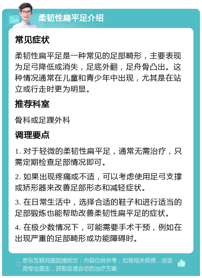 柔韧性扁平足介绍 常见症状 柔韧性扁平足是一种常见的足部畸形，主要表现为足弓降低或消失，足底外翻，足舟骨凸出。这种情况通常在儿童和青少年中出现，尤其是在站立或行走时更为明显。 推荐科室 骨科或足踝外科 调理要点 1. 对于轻微的柔韧性扁平足，通常无需治疗，只需定期检查足部情况即可。 2. 如果出现疼痛或不适，可以考虑使用足弓支撑或矫形器来改善足部形态和减轻症状。 3. 在日常生活中，选择合适的鞋子和进行适当的足部锻炼也能帮助改善柔韧性扁平足的症状。 4. 在极少数情况下，可能需要手术干预，例如在出现严重的足部畸形或功能障碍时。