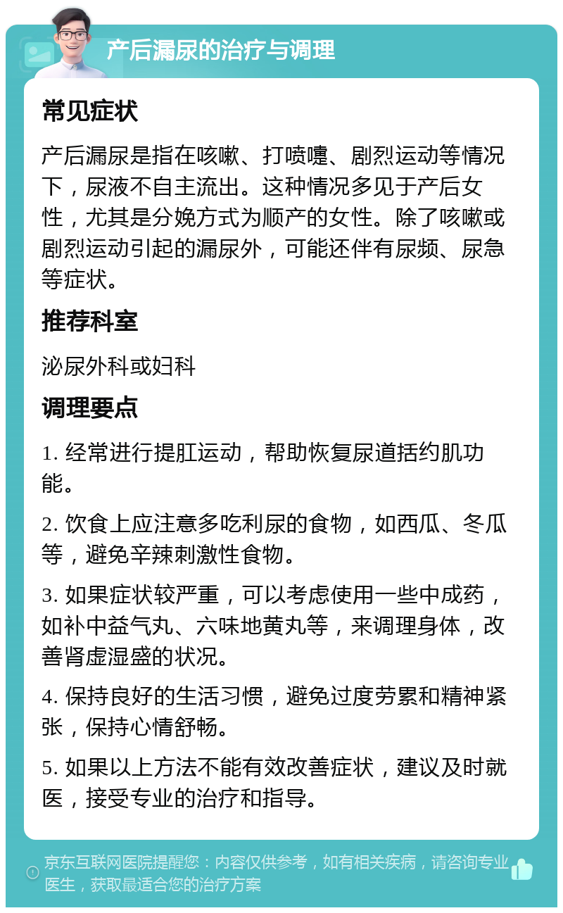 产后漏尿的治疗与调理 常见症状 产后漏尿是指在咳嗽、打喷嚏、剧烈运动等情况下，尿液不自主流出。这种情况多见于产后女性，尤其是分娩方式为顺产的女性。除了咳嗽或剧烈运动引起的漏尿外，可能还伴有尿频、尿急等症状。 推荐科室 泌尿外科或妇科 调理要点 1. 经常进行提肛运动，帮助恢复尿道括约肌功能。 2. 饮食上应注意多吃利尿的食物，如西瓜、冬瓜等，避免辛辣刺激性食物。 3. 如果症状较严重，可以考虑使用一些中成药，如补中益气丸、六味地黄丸等，来调理身体，改善肾虚湿盛的状况。 4. 保持良好的生活习惯，避免过度劳累和精神紧张，保持心情舒畅。 5. 如果以上方法不能有效改善症状，建议及时就医，接受专业的治疗和指导。