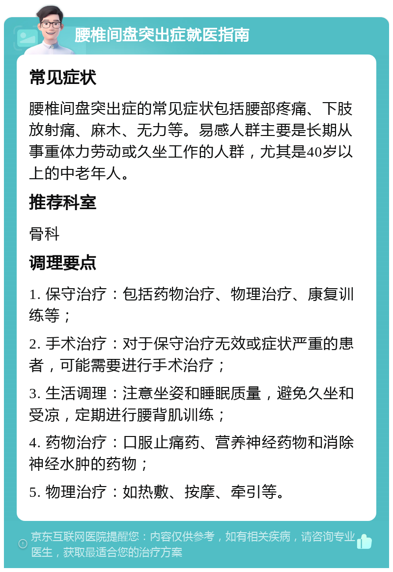 腰椎间盘突出症就医指南 常见症状 腰椎间盘突出症的常见症状包括腰部疼痛、下肢放射痛、麻木、无力等。易感人群主要是长期从事重体力劳动或久坐工作的人群，尤其是40岁以上的中老年人。 推荐科室 骨科 调理要点 1. 保守治疗：包括药物治疗、物理治疗、康复训练等； 2. 手术治疗：对于保守治疗无效或症状严重的患者，可能需要进行手术治疗； 3. 生活调理：注意坐姿和睡眠质量，避免久坐和受凉，定期进行腰背肌训练； 4. 药物治疗：口服止痛药、营养神经药物和消除神经水肿的药物； 5. 物理治疗：如热敷、按摩、牵引等。