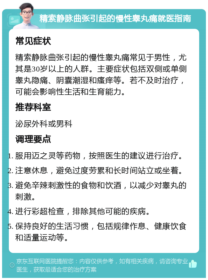 精索静脉曲张引起的慢性睾丸痛就医指南 常见症状 精索静脉曲张引起的慢性睾丸痛常见于男性，尤其是30岁以上的人群。主要症状包括双侧或单侧睾丸隐痛、阴囊潮湿和瘙痒等。若不及时治疗，可能会影响性生活和生育能力。 推荐科室 泌尿外科或男科 调理要点 服用迈之灵等药物，按照医生的建议进行治疗。 注意休息，避免过度劳累和长时间站立或坐着。 避免辛辣刺激性的食物和饮酒，以减少对睾丸的刺激。 进行彩超检查，排除其他可能的疾病。 保持良好的生活习惯，包括规律作息、健康饮食和适量运动等。