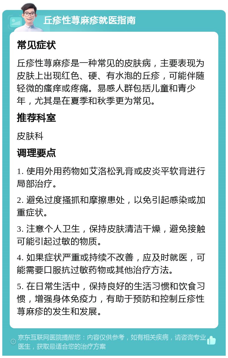 丘疹性荨麻疹就医指南 常见症状 丘疹性荨麻疹是一种常见的皮肤病，主要表现为皮肤上出现红色、硬、有水泡的丘疹，可能伴随轻微的瘙痒或疼痛。易感人群包括儿童和青少年，尤其是在夏季和秋季更为常见。 推荐科室 皮肤科 调理要点 1. 使用外用药物如艾洛松乳膏或皮炎平软膏进行局部治疗。 2. 避免过度搔抓和摩擦患处，以免引起感染或加重症状。 3. 注意个人卫生，保持皮肤清洁干燥，避免接触可能引起过敏的物质。 4. 如果症状严重或持续不改善，应及时就医，可能需要口服抗过敏药物或其他治疗方法。 5. 在日常生活中，保持良好的生活习惯和饮食习惯，增强身体免疫力，有助于预防和控制丘疹性荨麻疹的发生和发展。