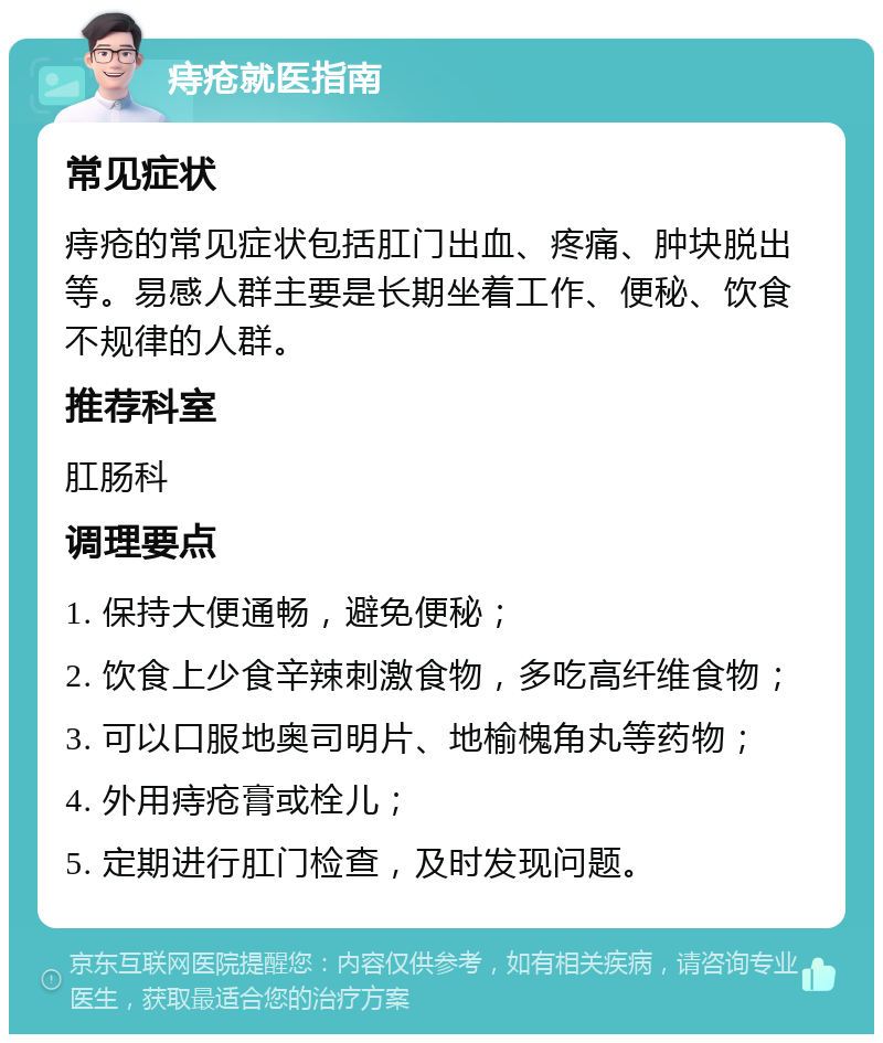 痔疮就医指南 常见症状 痔疮的常见症状包括肛门出血、疼痛、肿块脱出等。易感人群主要是长期坐着工作、便秘、饮食不规律的人群。 推荐科室 肛肠科 调理要点 1. 保持大便通畅，避免便秘； 2. 饮食上少食辛辣刺激食物，多吃高纤维食物； 3. 可以口服地奥司明片、地榆槐角丸等药物； 4. 外用痔疮膏或栓儿； 5. 定期进行肛门检查，及时发现问题。