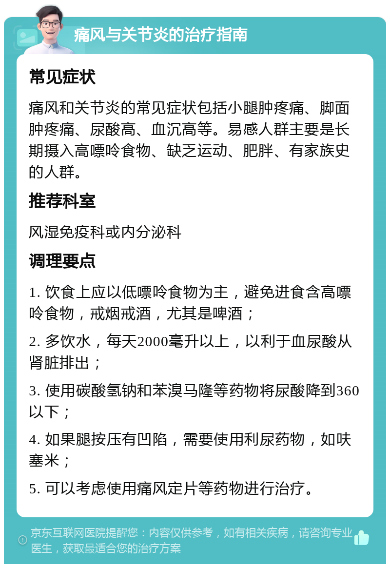 痛风与关节炎的治疗指南 常见症状 痛风和关节炎的常见症状包括小腿肿疼痛、脚面肿疼痛、尿酸高、血沉高等。易感人群主要是长期摄入高嘌呤食物、缺乏运动、肥胖、有家族史的人群。 推荐科室 风湿免疫科或内分泌科 调理要点 1. 饮食上应以低嘌呤食物为主，避免进食含高嘌呤食物，戒烟戒酒，尤其是啤酒； 2. 多饮水，每天2000毫升以上，以利于血尿酸从肾脏排出； 3. 使用碳酸氢钠和苯溴马隆等药物将尿酸降到360以下； 4. 如果腿按压有凹陷，需要使用利尿药物，如呋塞米； 5. 可以考虑使用痛风定片等药物进行治疗。