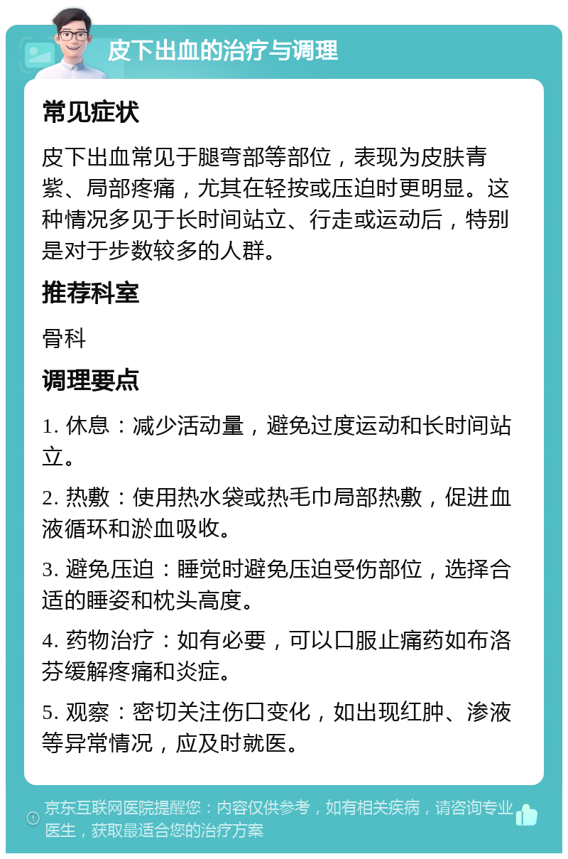 皮下出血的治疗与调理 常见症状 皮下出血常见于腿弯部等部位，表现为皮肤青紫、局部疼痛，尤其在轻按或压迫时更明显。这种情况多见于长时间站立、行走或运动后，特别是对于步数较多的人群。 推荐科室 骨科 调理要点 1. 休息：减少活动量，避免过度运动和长时间站立。 2. 热敷：使用热水袋或热毛巾局部热敷，促进血液循环和淤血吸收。 3. 避免压迫：睡觉时避免压迫受伤部位，选择合适的睡姿和枕头高度。 4. 药物治疗：如有必要，可以口服止痛药如布洛芬缓解疼痛和炎症。 5. 观察：密切关注伤口变化，如出现红肿、渗液等异常情况，应及时就医。