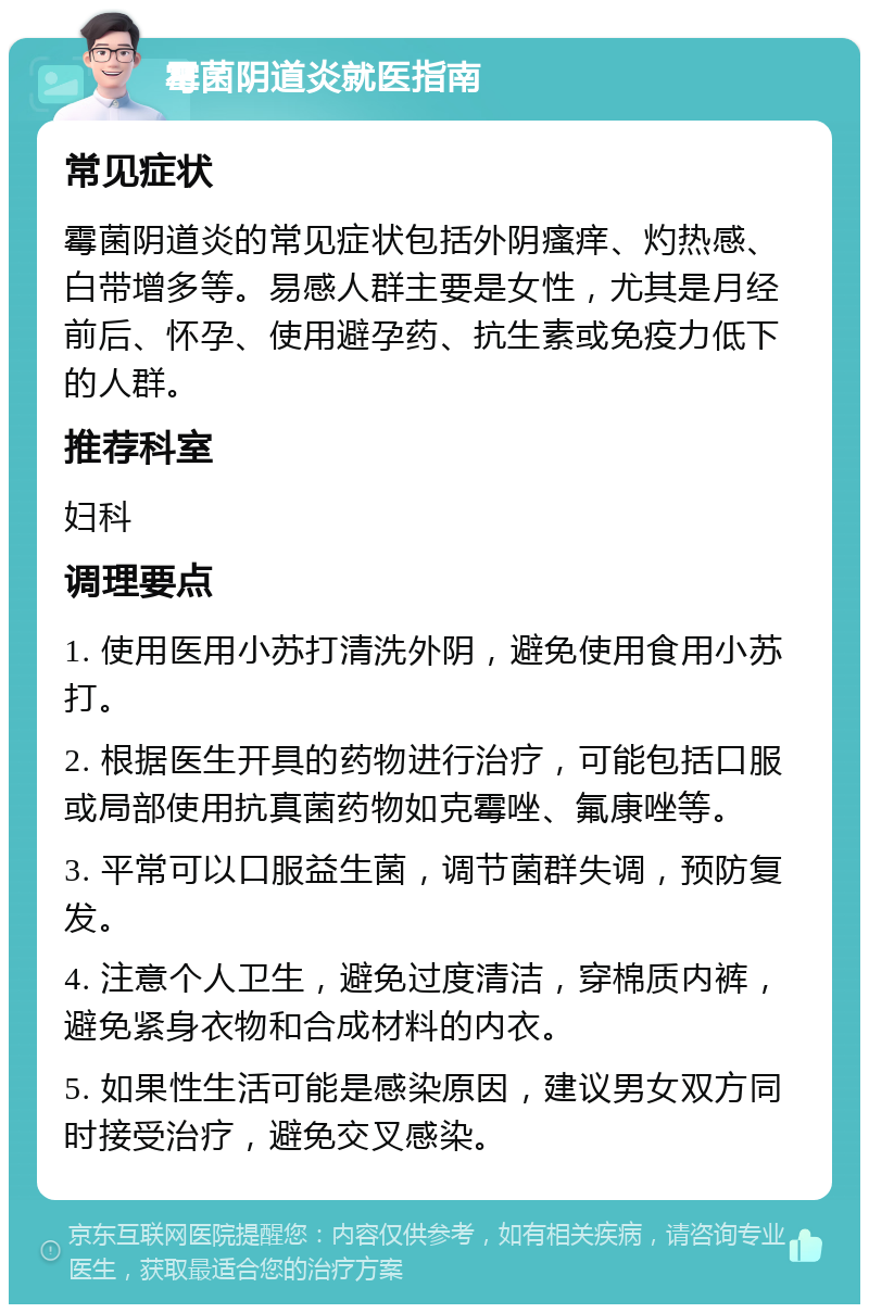 霉菌阴道炎就医指南 常见症状 霉菌阴道炎的常见症状包括外阴瘙痒、灼热感、白带增多等。易感人群主要是女性，尤其是月经前后、怀孕、使用避孕药、抗生素或免疫力低下的人群。 推荐科室 妇科 调理要点 1. 使用医用小苏打清洗外阴，避免使用食用小苏打。 2. 根据医生开具的药物进行治疗，可能包括口服或局部使用抗真菌药物如克霉唑、氟康唑等。 3. 平常可以口服益生菌，调节菌群失调，预防复发。 4. 注意个人卫生，避免过度清洁，穿棉质内裤，避免紧身衣物和合成材料的内衣。 5. 如果性生活可能是感染原因，建议男女双方同时接受治疗，避免交叉感染。