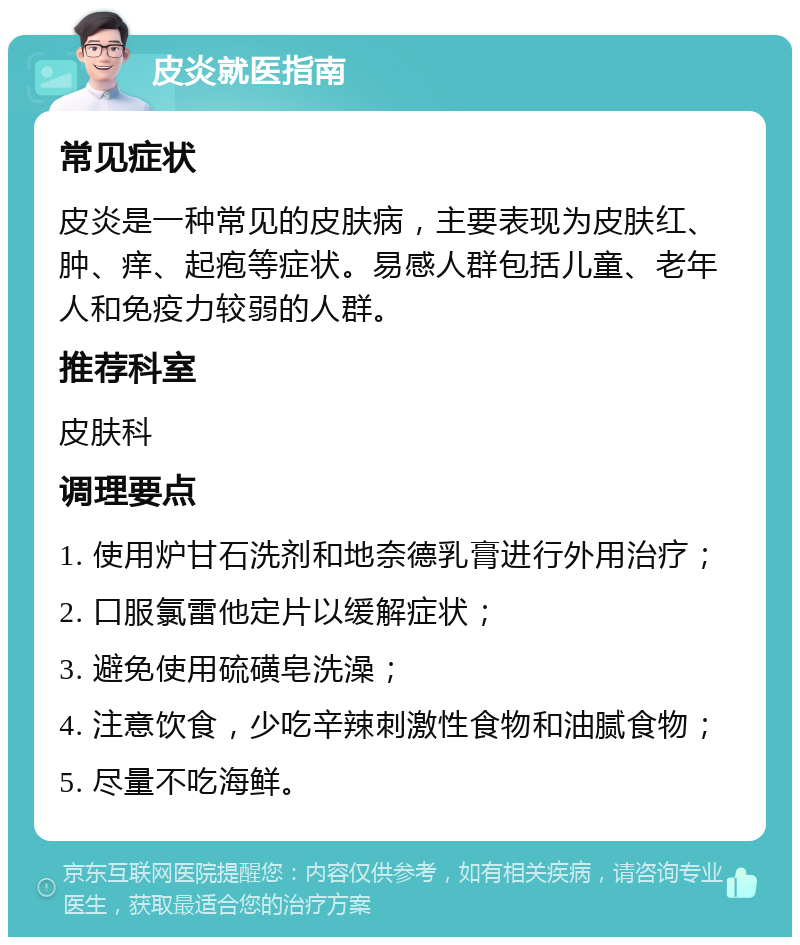 皮炎就医指南 常见症状 皮炎是一种常见的皮肤病，主要表现为皮肤红、肿、痒、起疱等症状。易感人群包括儿童、老年人和免疫力较弱的人群。 推荐科室 皮肤科 调理要点 1. 使用炉甘石洗剂和地奈德乳膏进行外用治疗； 2. 口服氯雷他定片以缓解症状； 3. 避免使用硫磺皂洗澡； 4. 注意饮食，少吃辛辣刺激性食物和油腻食物； 5. 尽量不吃海鲜。