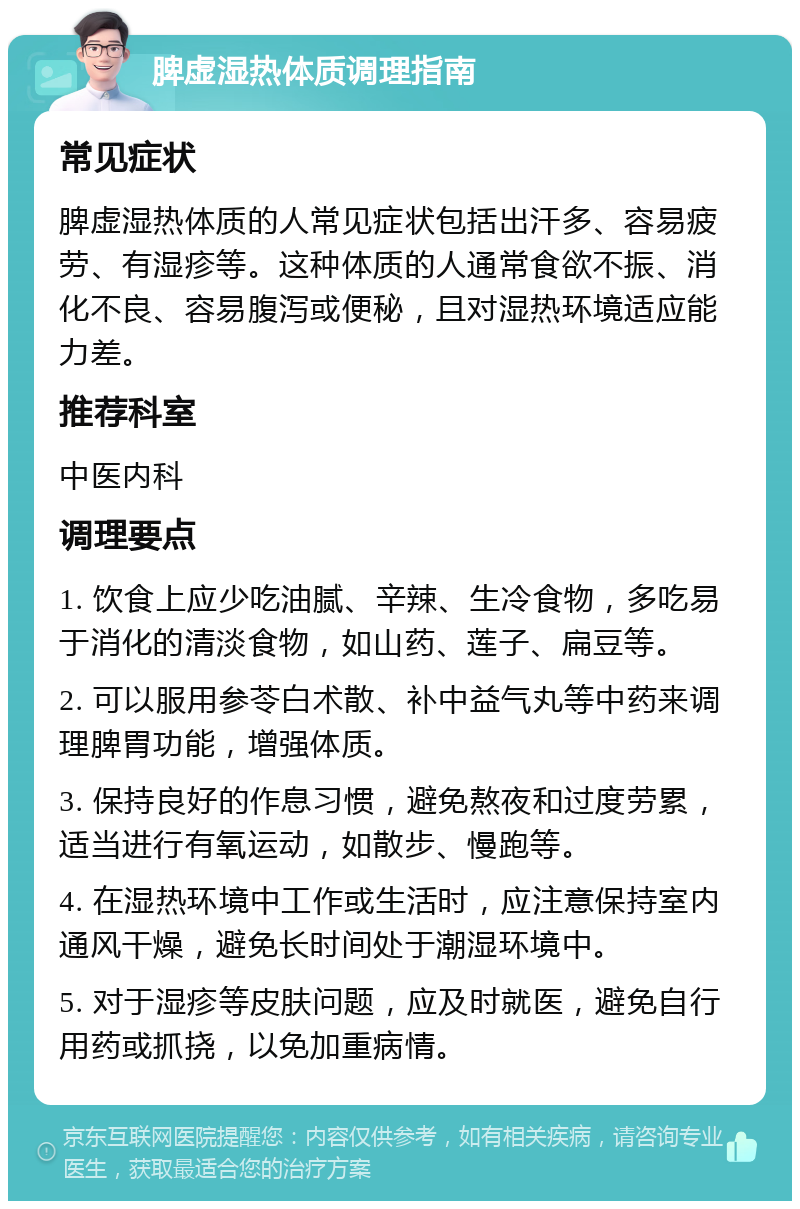 脾虚湿热体质调理指南 常见症状 脾虚湿热体质的人常见症状包括出汗多、容易疲劳、有湿疹等。这种体质的人通常食欲不振、消化不良、容易腹泻或便秘，且对湿热环境适应能力差。 推荐科室 中医内科 调理要点 1. 饮食上应少吃油腻、辛辣、生冷食物，多吃易于消化的清淡食物，如山药、莲子、扁豆等。 2. 可以服用参苓白术散、补中益气丸等中药来调理脾胃功能，增强体质。 3. 保持良好的作息习惯，避免熬夜和过度劳累，适当进行有氧运动，如散步、慢跑等。 4. 在湿热环境中工作或生活时，应注意保持室内通风干燥，避免长时间处于潮湿环境中。 5. 对于湿疹等皮肤问题，应及时就医，避免自行用药或抓挠，以免加重病情。