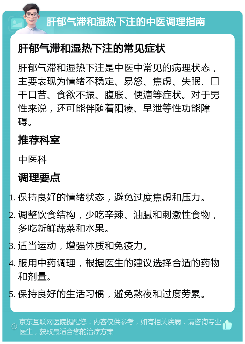 肝郁气滞和湿热下注的中医调理指南 肝郁气滞和湿热下注的常见症状 肝郁气滞和湿热下注是中医中常见的病理状态，主要表现为情绪不稳定、易怒、焦虑、失眠、口干口苦、食欲不振、腹胀、便溏等症状。对于男性来说，还可能伴随着阳痿、早泄等性功能障碍。 推荐科室 中医科 调理要点 保持良好的情绪状态，避免过度焦虑和压力。 调整饮食结构，少吃辛辣、油腻和刺激性食物，多吃新鲜蔬菜和水果。 适当运动，增强体质和免疫力。 服用中药调理，根据医生的建议选择合适的药物和剂量。 保持良好的生活习惯，避免熬夜和过度劳累。