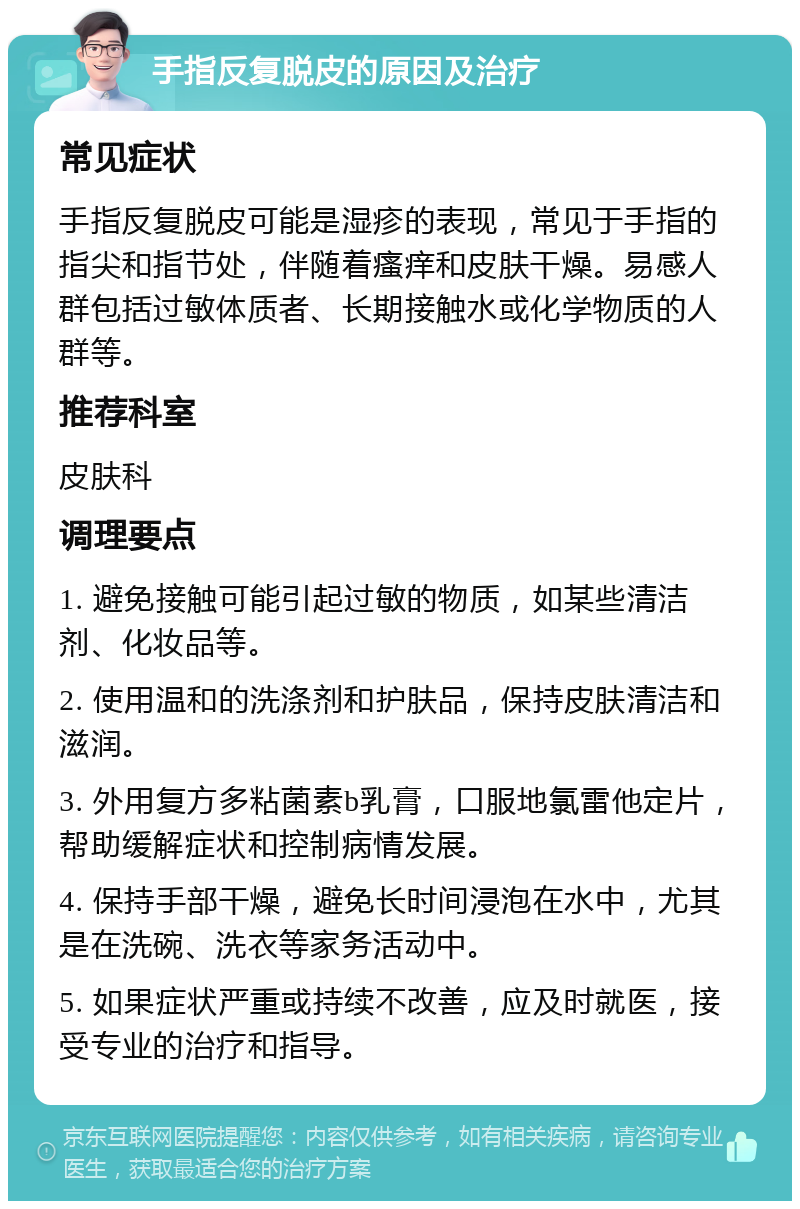 手指反复脱皮的原因及治疗 常见症状 手指反复脱皮可能是湿疹的表现，常见于手指的指尖和指节处，伴随着瘙痒和皮肤干燥。易感人群包括过敏体质者、长期接触水或化学物质的人群等。 推荐科室 皮肤科 调理要点 1. 避免接触可能引起过敏的物质，如某些清洁剂、化妆品等。 2. 使用温和的洗涤剂和护肤品，保持皮肤清洁和滋润。 3. 外用复方多粘菌素b乳膏，口服地氯雷他定片，帮助缓解症状和控制病情发展。 4. 保持手部干燥，避免长时间浸泡在水中，尤其是在洗碗、洗衣等家务活动中。 5. 如果症状严重或持续不改善，应及时就医，接受专业的治疗和指导。