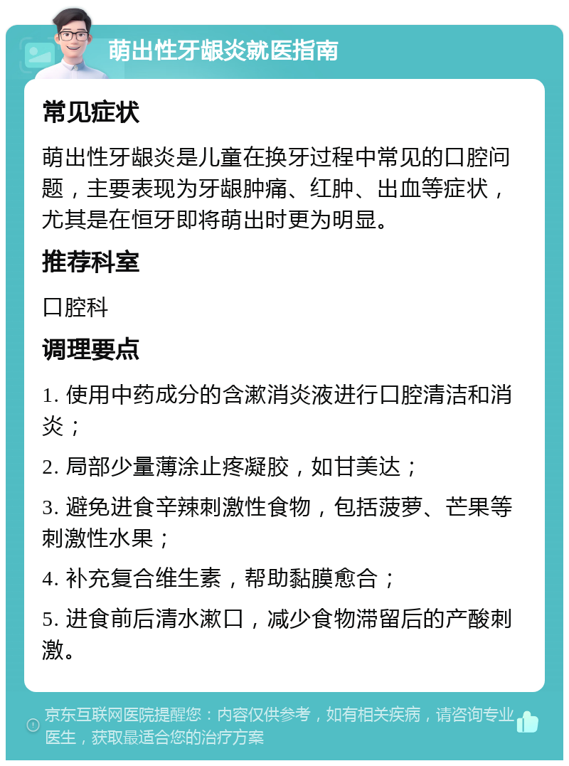 萌出性牙龈炎就医指南 常见症状 萌出性牙龈炎是儿童在换牙过程中常见的口腔问题，主要表现为牙龈肿痛、红肿、出血等症状，尤其是在恒牙即将萌出时更为明显。 推荐科室 口腔科 调理要点 1. 使用中药成分的含漱消炎液进行口腔清洁和消炎； 2. 局部少量薄涂止疼凝胶，如甘美达； 3. 避免进食辛辣刺激性食物，包括菠萝、芒果等刺激性水果； 4. 补充复合维生素，帮助黏膜愈合； 5. 进食前后清水漱口，减少食物滞留后的产酸刺激。