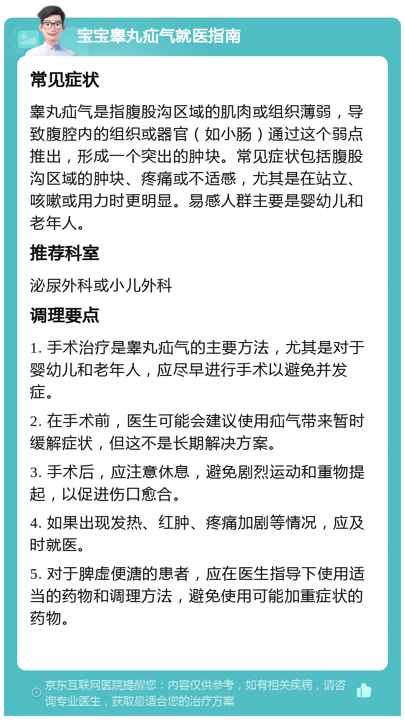 宝宝睾丸疝气就医指南 常见症状 睾丸疝气是指腹股沟区域的肌肉或组织薄弱，导致腹腔内的组织或器官（如小肠）通过这个弱点推出，形成一个突出的肿块。常见症状包括腹股沟区域的肿块、疼痛或不适感，尤其是在站立、咳嗽或用力时更明显。易感人群主要是婴幼儿和老年人。 推荐科室 泌尿外科或小儿外科 调理要点 1. 手术治疗是睾丸疝气的主要方法，尤其是对于婴幼儿和老年人，应尽早进行手术以避免并发症。 2. 在手术前，医生可能会建议使用疝气带来暂时缓解症状，但这不是长期解决方案。 3. 手术后，应注意休息，避免剧烈运动和重物提起，以促进伤口愈合。 4. 如果出现发热、红肿、疼痛加剧等情况，应及时就医。 5. 对于脾虚便溏的患者，应在医生指导下使用适当的药物和调理方法，避免使用可能加重症状的药物。