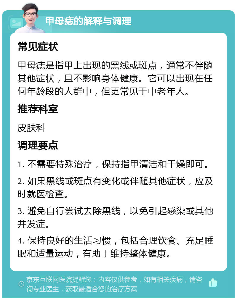 甲母痣的解释与调理 常见症状 甲母痣是指甲上出现的黑线或斑点，通常不伴随其他症状，且不影响身体健康。它可以出现在任何年龄段的人群中，但更常见于中老年人。 推荐科室 皮肤科 调理要点 1. 不需要特殊治疗，保持指甲清洁和干燥即可。 2. 如果黑线或斑点有变化或伴随其他症状，应及时就医检查。 3. 避免自行尝试去除黑线，以免引起感染或其他并发症。 4. 保持良好的生活习惯，包括合理饮食、充足睡眠和适量运动，有助于维持整体健康。