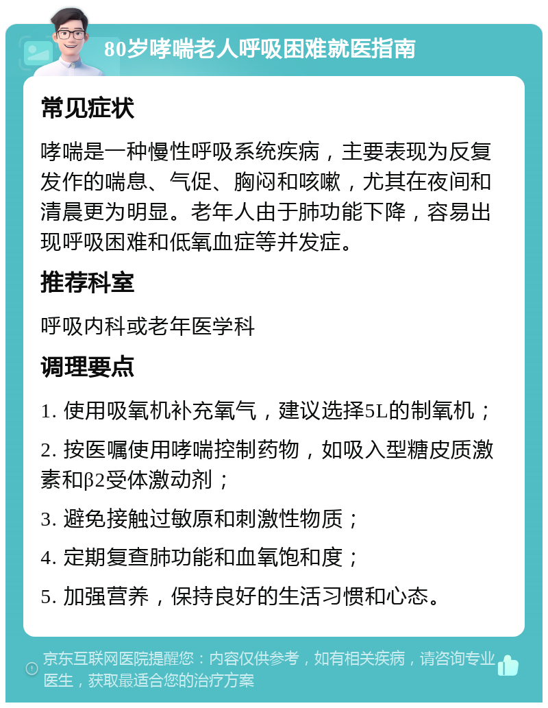 80岁哮喘老人呼吸困难就医指南 常见症状 哮喘是一种慢性呼吸系统疾病，主要表现为反复发作的喘息、气促、胸闷和咳嗽，尤其在夜间和清晨更为明显。老年人由于肺功能下降，容易出现呼吸困难和低氧血症等并发症。 推荐科室 呼吸内科或老年医学科 调理要点 1. 使用吸氧机补充氧气，建议选择5L的制氧机； 2. 按医嘱使用哮喘控制药物，如吸入型糖皮质激素和β2受体激动剂； 3. 避免接触过敏原和刺激性物质； 4. 定期复查肺功能和血氧饱和度； 5. 加强营养，保持良好的生活习惯和心态。