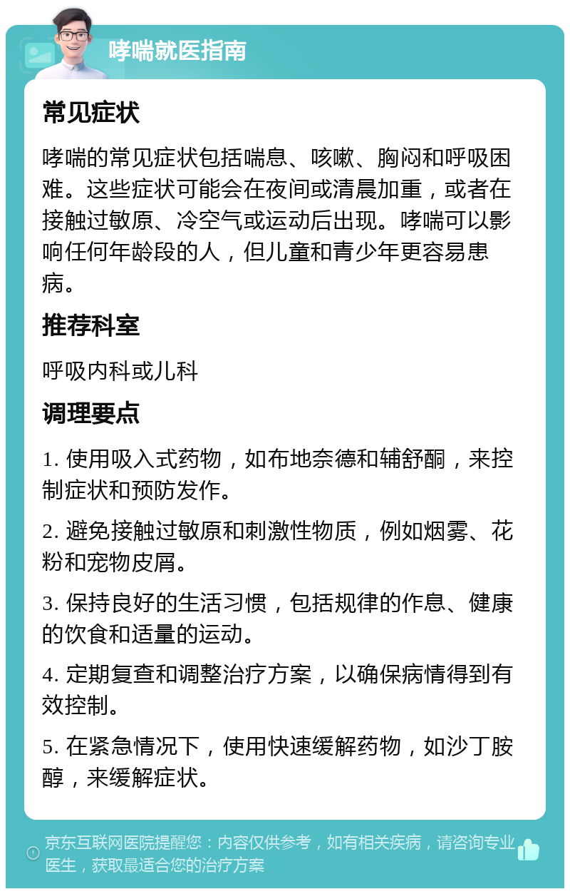 哮喘就医指南 常见症状 哮喘的常见症状包括喘息、咳嗽、胸闷和呼吸困难。这些症状可能会在夜间或清晨加重，或者在接触过敏原、冷空气或运动后出现。哮喘可以影响任何年龄段的人，但儿童和青少年更容易患病。 推荐科室 呼吸内科或儿科 调理要点 1. 使用吸入式药物，如布地奈德和辅舒酮，来控制症状和预防发作。 2. 避免接触过敏原和刺激性物质，例如烟雾、花粉和宠物皮屑。 3. 保持良好的生活习惯，包括规律的作息、健康的饮食和适量的运动。 4. 定期复查和调整治疗方案，以确保病情得到有效控制。 5. 在紧急情况下，使用快速缓解药物，如沙丁胺醇，来缓解症状。