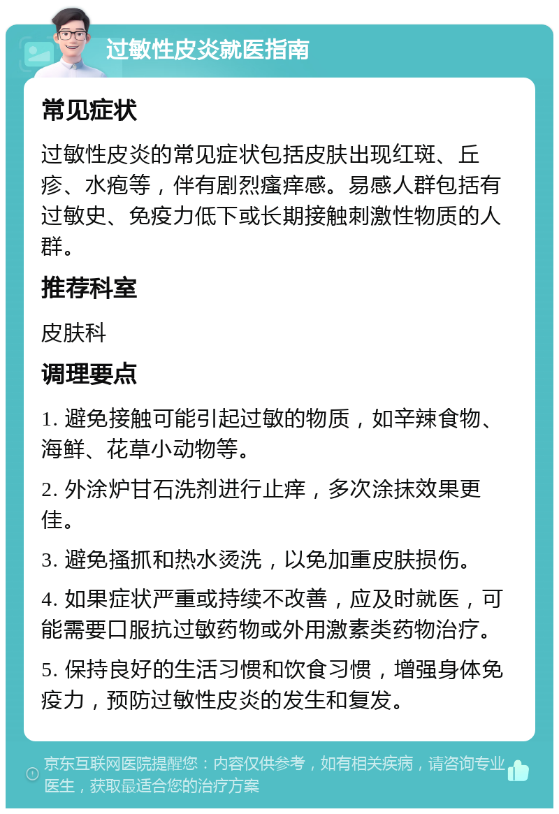 过敏性皮炎就医指南 常见症状 过敏性皮炎的常见症状包括皮肤出现红斑、丘疹、水疱等，伴有剧烈瘙痒感。易感人群包括有过敏史、免疫力低下或长期接触刺激性物质的人群。 推荐科室 皮肤科 调理要点 1. 避免接触可能引起过敏的物质，如辛辣食物、海鲜、花草小动物等。 2. 外涂炉甘石洗剂进行止痒，多次涂抹效果更佳。 3. 避免搔抓和热水烫洗，以免加重皮肤损伤。 4. 如果症状严重或持续不改善，应及时就医，可能需要口服抗过敏药物或外用激素类药物治疗。 5. 保持良好的生活习惯和饮食习惯，增强身体免疫力，预防过敏性皮炎的发生和复发。