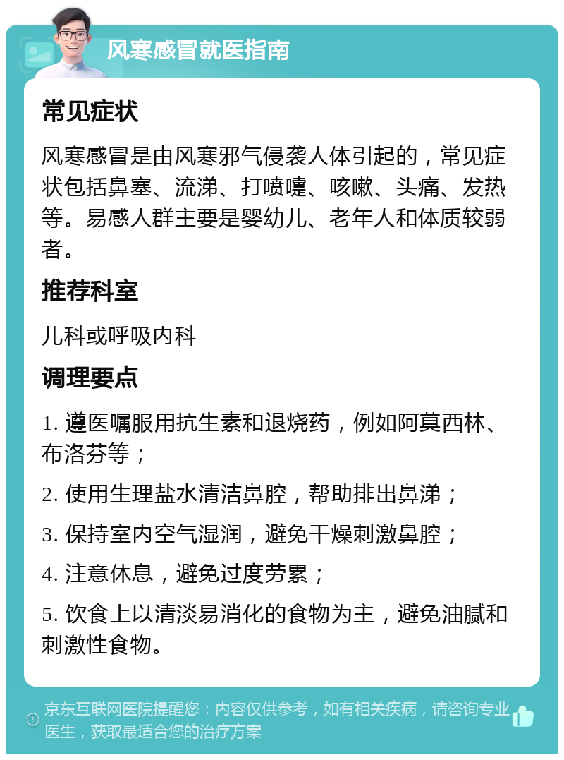 风寒感冒就医指南 常见症状 风寒感冒是由风寒邪气侵袭人体引起的，常见症状包括鼻塞、流涕、打喷嚏、咳嗽、头痛、发热等。易感人群主要是婴幼儿、老年人和体质较弱者。 推荐科室 儿科或呼吸内科 调理要点 1. 遵医嘱服用抗生素和退烧药，例如阿莫西林、布洛芬等； 2. 使用生理盐水清洁鼻腔，帮助排出鼻涕； 3. 保持室内空气湿润，避免干燥刺激鼻腔； 4. 注意休息，避免过度劳累； 5. 饮食上以清淡易消化的食物为主，避免油腻和刺激性食物。