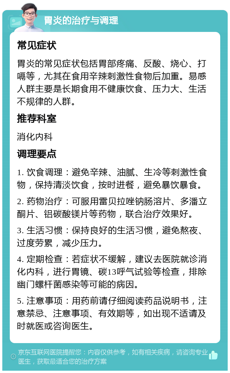 胃炎的治疗与调理 常见症状 胃炎的常见症状包括胃部疼痛、反酸、烧心、打嗝等，尤其在食用辛辣刺激性食物后加重。易感人群主要是长期食用不健康饮食、压力大、生活不规律的人群。 推荐科室 消化内科 调理要点 1. 饮食调理：避免辛辣、油腻、生冷等刺激性食物，保持清淡饮食，按时进餐，避免暴饮暴食。 2. 药物治疗：可服用雷贝拉唑钠肠溶片、多潘立酮片、铝碳酸镁片等药物，联合治疗效果好。 3. 生活习惯：保持良好的生活习惯，避免熬夜、过度劳累，减少压力。 4. 定期检查：若症状不缓解，建议去医院就诊消化内科，进行胃镜、碳13呼气试验等检查，排除幽门螺杆菌感染等可能的病因。 5. 注意事项：用药前请仔细阅读药品说明书，注意禁忌、注意事项、有效期等，如出现不适请及时就医或咨询医生。