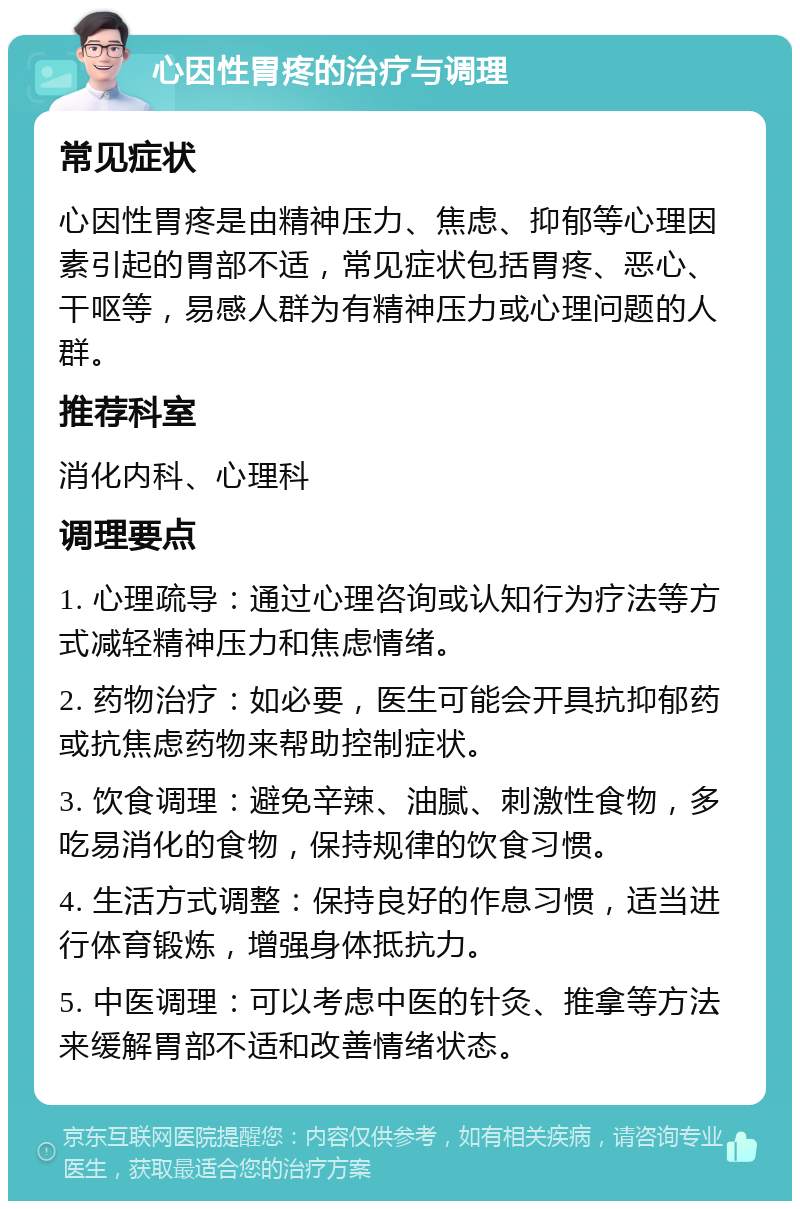 心因性胃疼的治疗与调理 常见症状 心因性胃疼是由精神压力、焦虑、抑郁等心理因素引起的胃部不适，常见症状包括胃疼、恶心、干呕等，易感人群为有精神压力或心理问题的人群。 推荐科室 消化内科、心理科 调理要点 1. 心理疏导：通过心理咨询或认知行为疗法等方式减轻精神压力和焦虑情绪。 2. 药物治疗：如必要，医生可能会开具抗抑郁药或抗焦虑药物来帮助控制症状。 3. 饮食调理：避免辛辣、油腻、刺激性食物，多吃易消化的食物，保持规律的饮食习惯。 4. 生活方式调整：保持良好的作息习惯，适当进行体育锻炼，增强身体抵抗力。 5. 中医调理：可以考虑中医的针灸、推拿等方法来缓解胃部不适和改善情绪状态。