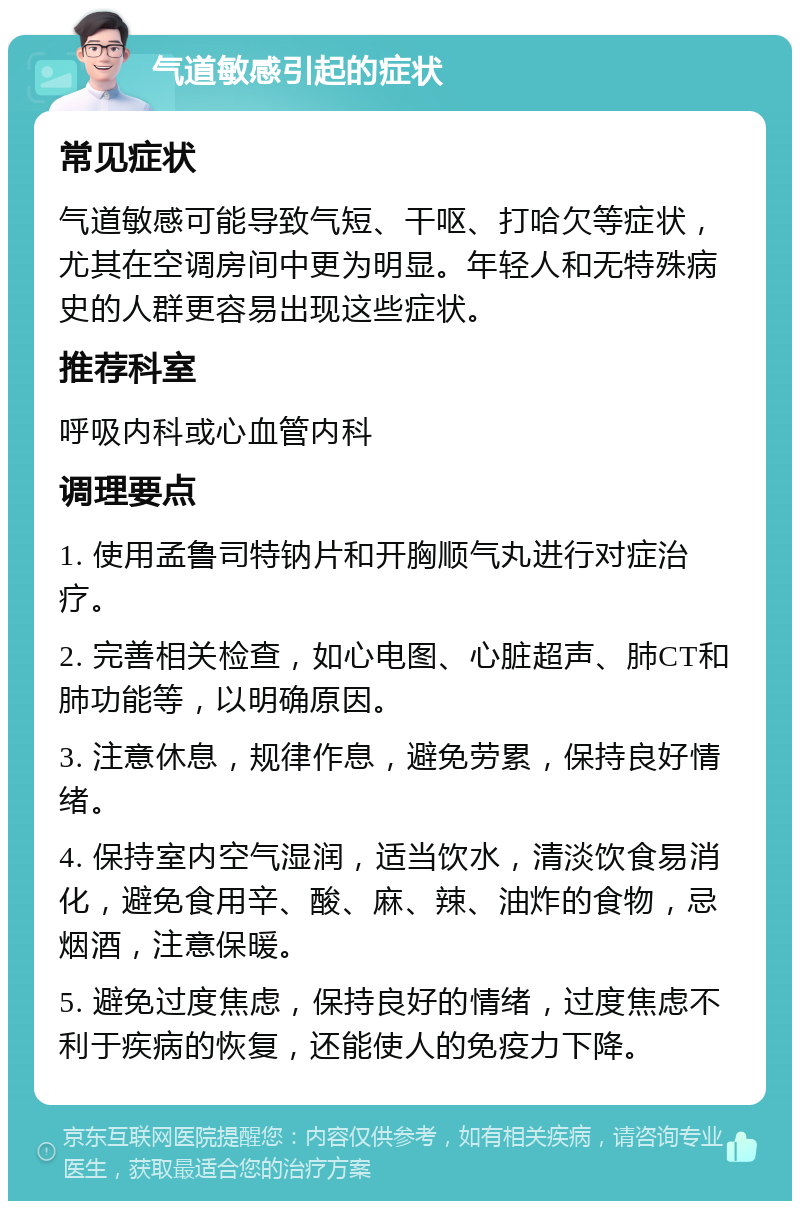 气道敏感引起的症状 常见症状 气道敏感可能导致气短、干呕、打哈欠等症状，尤其在空调房间中更为明显。年轻人和无特殊病史的人群更容易出现这些症状。 推荐科室 呼吸内科或心血管内科 调理要点 1. 使用孟鲁司特钠片和开胸顺气丸进行对症治疗。 2. 完善相关检查，如心电图、心脏超声、肺CT和肺功能等，以明确原因。 3. 注意休息，规律作息，避免劳累，保持良好情绪。 4. 保持室内空气湿润，适当饮水，清淡饮食易消化，避免食用辛、酸、麻、辣、油炸的食物，忌烟酒，注意保暖。 5. 避免过度焦虑，保持良好的情绪，过度焦虑不利于疾病的恢复，还能使人的免疫力下降。