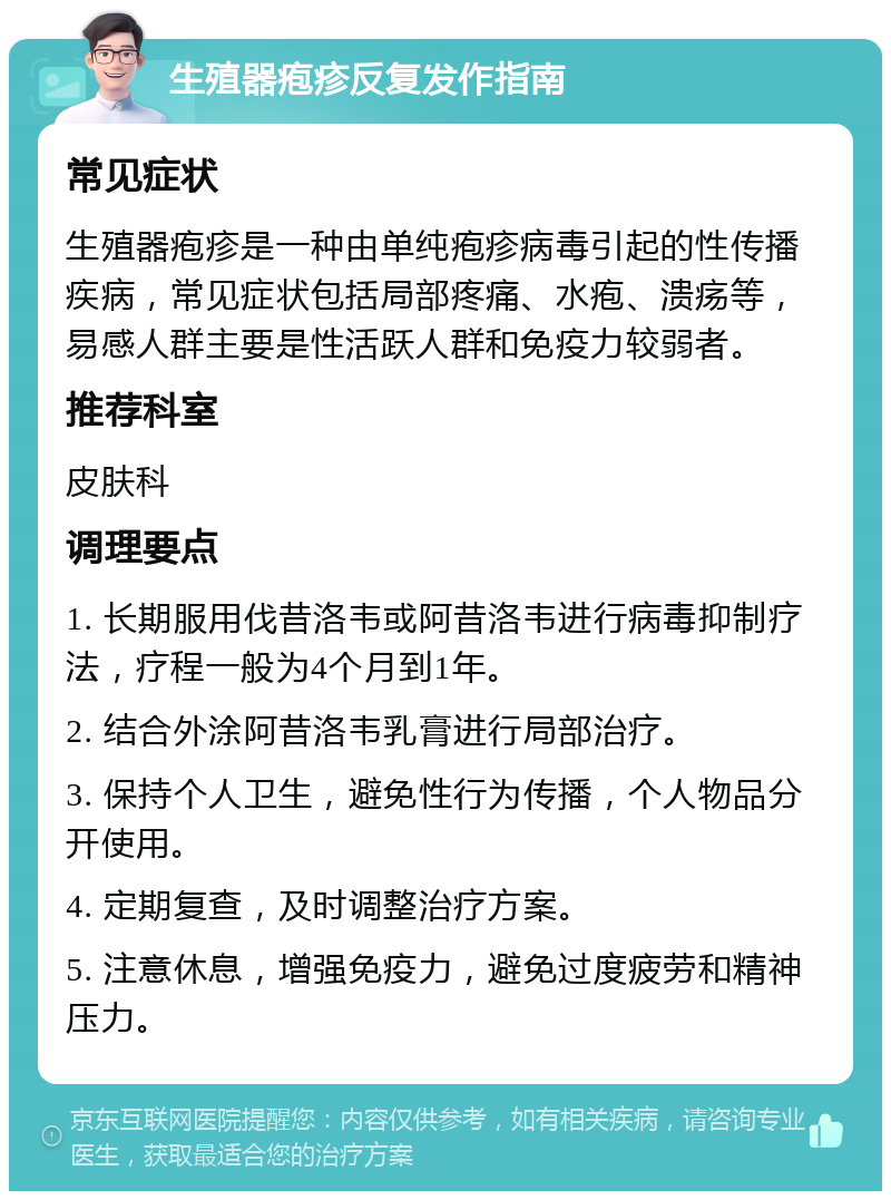 生殖器疱疹反复发作指南 常见症状 生殖器疱疹是一种由单纯疱疹病毒引起的性传播疾病，常见症状包括局部疼痛、水疱、溃疡等，易感人群主要是性活跃人群和免疫力较弱者。 推荐科室 皮肤科 调理要点 1. 长期服用伐昔洛韦或阿昔洛韦进行病毒抑制疗法，疗程一般为4个月到1年。 2. 结合外涂阿昔洛韦乳膏进行局部治疗。 3. 保持个人卫生，避免性行为传播，个人物品分开使用。 4. 定期复查，及时调整治疗方案。 5. 注意休息，增强免疫力，避免过度疲劳和精神压力。