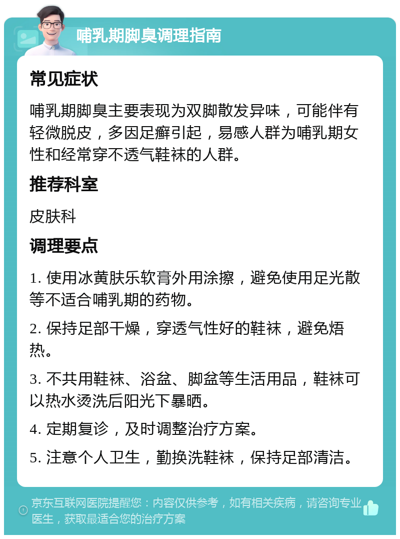 哺乳期脚臭调理指南 常见症状 哺乳期脚臭主要表现为双脚散发异味，可能伴有轻微脱皮，多因足癣引起，易感人群为哺乳期女性和经常穿不透气鞋袜的人群。 推荐科室 皮肤科 调理要点 1. 使用冰黄肤乐软膏外用涂擦，避免使用足光散等不适合哺乳期的药物。 2. 保持足部干燥，穿透气性好的鞋袜，避免焐热。 3. 不共用鞋袜、浴盆、脚盆等生活用品，鞋袜可以热水烫洗后阳光下暴晒。 4. 定期复诊，及时调整治疗方案。 5. 注意个人卫生，勤换洗鞋袜，保持足部清洁。