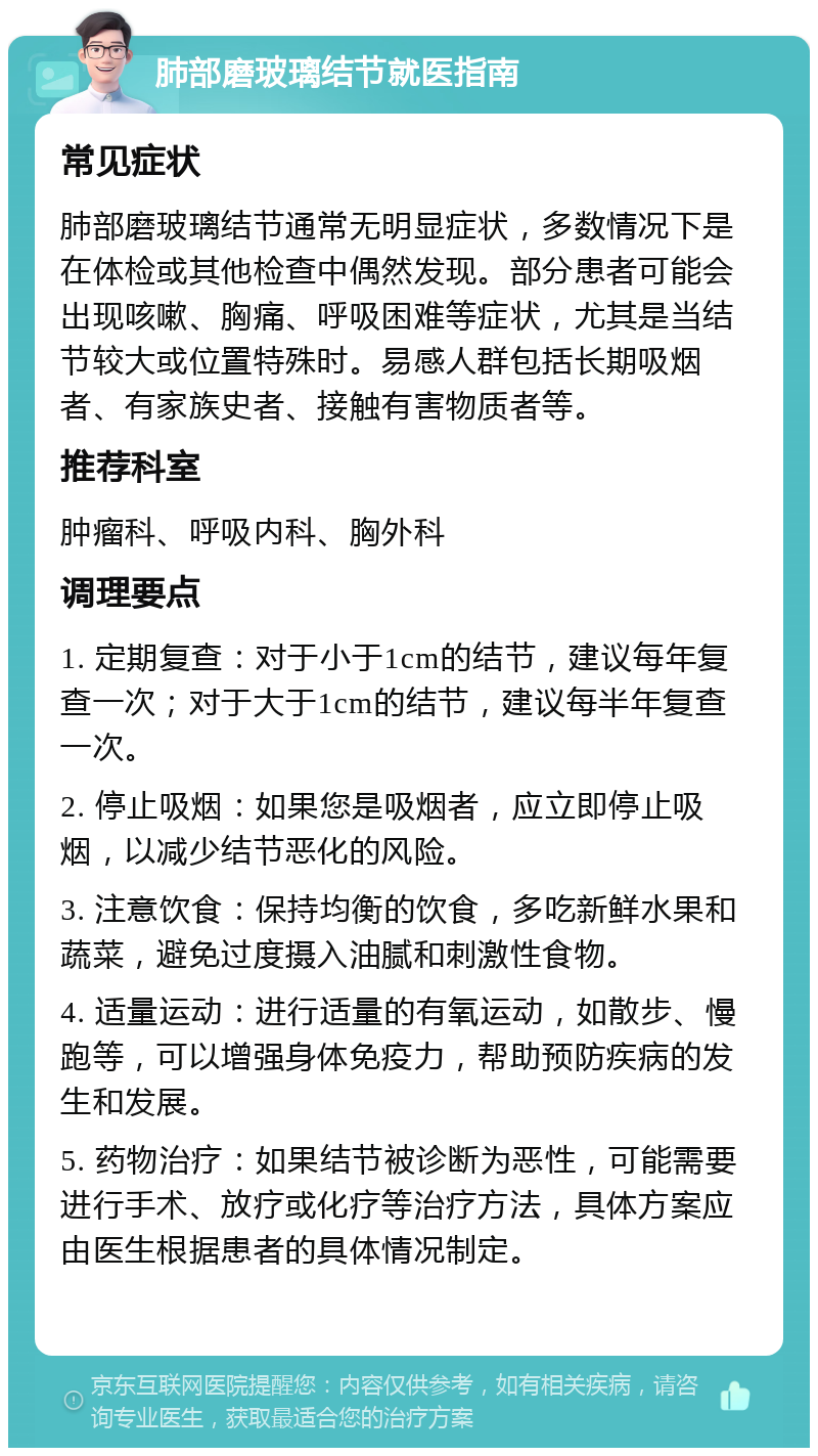 肺部磨玻璃结节就医指南 常见症状 肺部磨玻璃结节通常无明显症状，多数情况下是在体检或其他检查中偶然发现。部分患者可能会出现咳嗽、胸痛、呼吸困难等症状，尤其是当结节较大或位置特殊时。易感人群包括长期吸烟者、有家族史者、接触有害物质者等。 推荐科室 肿瘤科、呼吸内科、胸外科 调理要点 1. 定期复查：对于小于1cm的结节，建议每年复查一次；对于大于1cm的结节，建议每半年复查一次。 2. 停止吸烟：如果您是吸烟者，应立即停止吸烟，以减少结节恶化的风险。 3. 注意饮食：保持均衡的饮食，多吃新鲜水果和蔬菜，避免过度摄入油腻和刺激性食物。 4. 适量运动：进行适量的有氧运动，如散步、慢跑等，可以增强身体免疫力，帮助预防疾病的发生和发展。 5. 药物治疗：如果结节被诊断为恶性，可能需要进行手术、放疗或化疗等治疗方法，具体方案应由医生根据患者的具体情况制定。