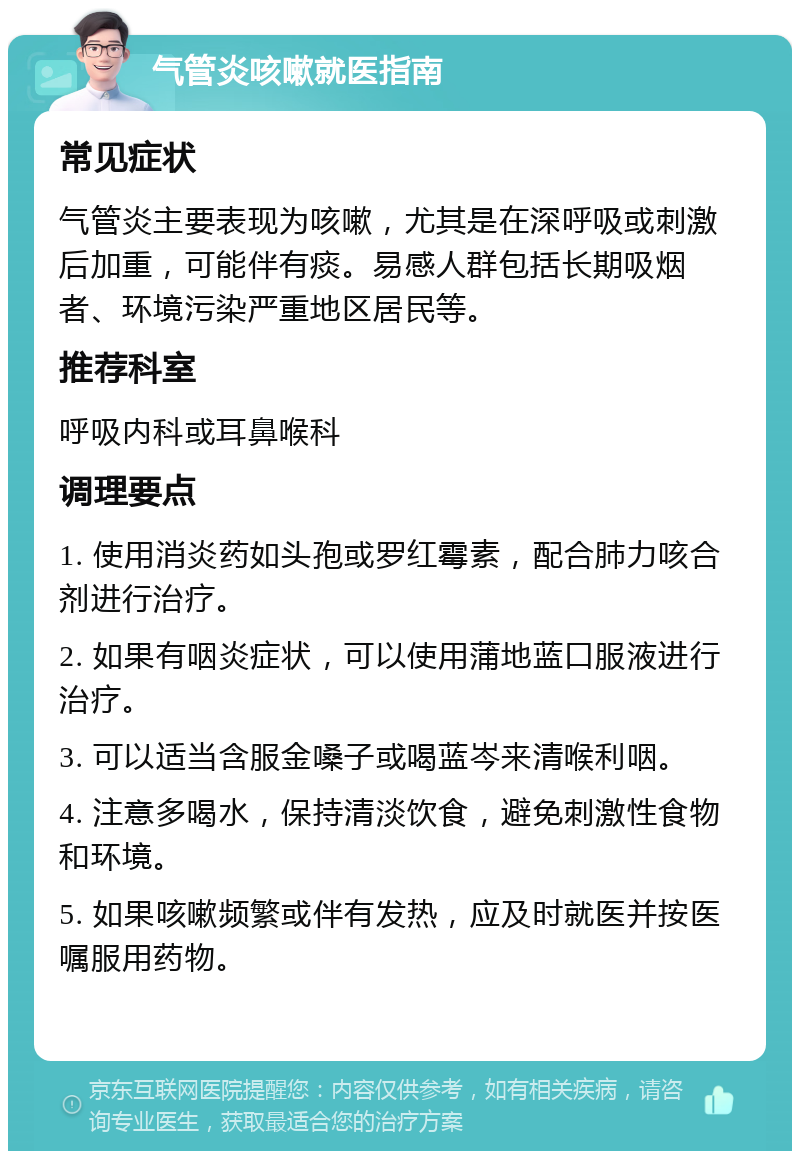 气管炎咳嗽就医指南 常见症状 气管炎主要表现为咳嗽，尤其是在深呼吸或刺激后加重，可能伴有痰。易感人群包括长期吸烟者、环境污染严重地区居民等。 推荐科室 呼吸内科或耳鼻喉科 调理要点 1. 使用消炎药如头孢或罗红霉素，配合肺力咳合剂进行治疗。 2. 如果有咽炎症状，可以使用蒲地蓝口服液进行治疗。 3. 可以适当含服金嗓子或喝蓝岑来清喉利咽。 4. 注意多喝水，保持清淡饮食，避免刺激性食物和环境。 5. 如果咳嗽频繁或伴有发热，应及时就医并按医嘱服用药物。