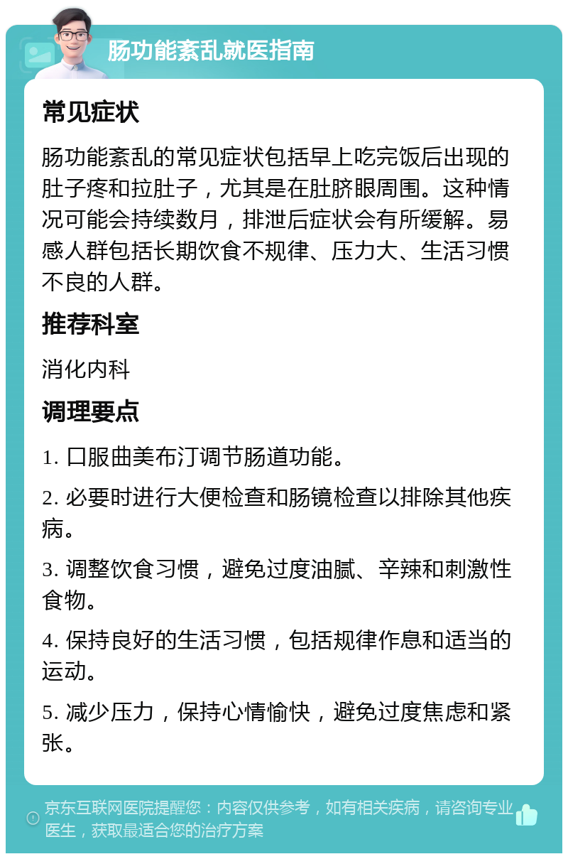 肠功能紊乱就医指南 常见症状 肠功能紊乱的常见症状包括早上吃完饭后出现的肚子疼和拉肚子，尤其是在肚脐眼周围。这种情况可能会持续数月，排泄后症状会有所缓解。易感人群包括长期饮食不规律、压力大、生活习惯不良的人群。 推荐科室 消化内科 调理要点 1. 口服曲美布汀调节肠道功能。 2. 必要时进行大便检查和肠镜检查以排除其他疾病。 3. 调整饮食习惯，避免过度油腻、辛辣和刺激性食物。 4. 保持良好的生活习惯，包括规律作息和适当的运动。 5. 减少压力，保持心情愉快，避免过度焦虑和紧张。