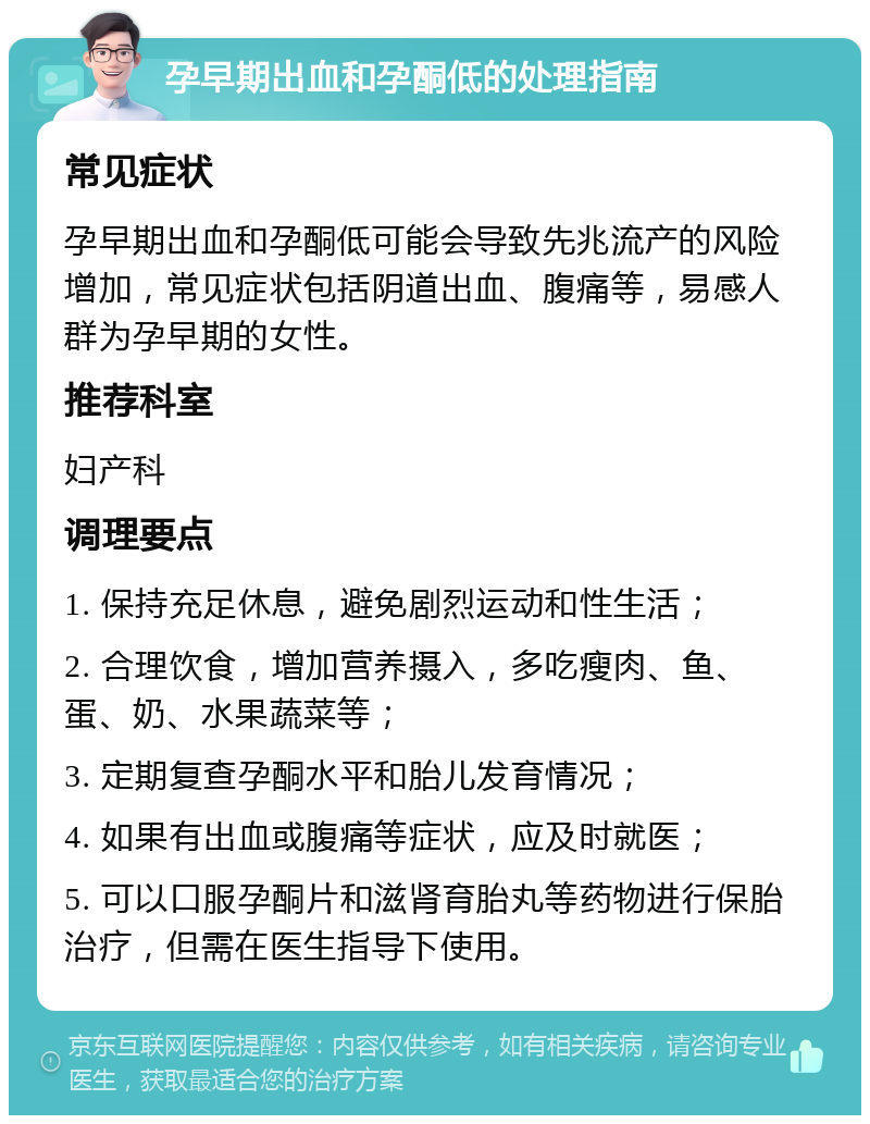 孕早期出血和孕酮低的处理指南 常见症状 孕早期出血和孕酮低可能会导致先兆流产的风险增加，常见症状包括阴道出血、腹痛等，易感人群为孕早期的女性。 推荐科室 妇产科 调理要点 1. 保持充足休息，避免剧烈运动和性生活； 2. 合理饮食，增加营养摄入，多吃瘦肉、鱼、蛋、奶、水果蔬菜等； 3. 定期复查孕酮水平和胎儿发育情况； 4. 如果有出血或腹痛等症状，应及时就医； 5. 可以口服孕酮片和滋肾育胎丸等药物进行保胎治疗，但需在医生指导下使用。