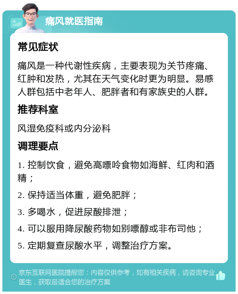 痛风就医指南 常见症状 痛风是一种代谢性疾病，主要表现为关节疼痛、红肿和发热，尤其在天气变化时更为明显。易感人群包括中老年人、肥胖者和有家族史的人群。 推荐科室 风湿免疫科或内分泌科 调理要点 1. 控制饮食，避免高嘌呤食物如海鲜、红肉和酒精； 2. 保持适当体重，避免肥胖； 3. 多喝水，促进尿酸排泄； 4. 可以服用降尿酸药物如别嘌醇或非布司他； 5. 定期复查尿酸水平，调整治疗方案。