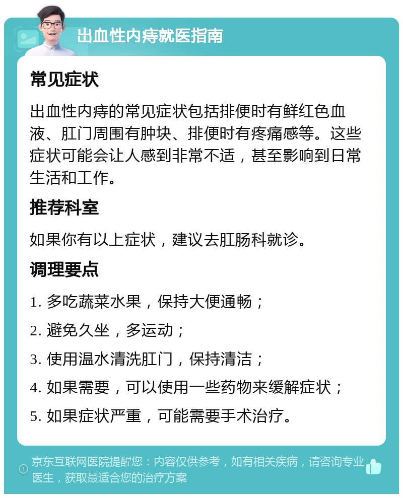 出血性内痔就医指南 常见症状 出血性内痔的常见症状包括排便时有鲜红色血液、肛门周围有肿块、排便时有疼痛感等。这些症状可能会让人感到非常不适，甚至影响到日常生活和工作。 推荐科室 如果你有以上症状，建议去肛肠科就诊。 调理要点 1. 多吃蔬菜水果，保持大便通畅； 2. 避免久坐，多运动； 3. 使用温水清洗肛门，保持清洁； 4. 如果需要，可以使用一些药物来缓解症状； 5. 如果症状严重，可能需要手术治疗。