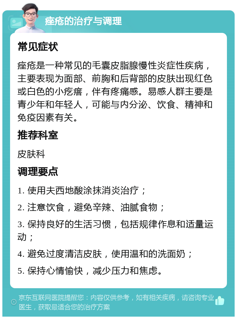 痤疮的治疗与调理 常见症状 痤疮是一种常见的毛囊皮脂腺慢性炎症性疾病，主要表现为面部、前胸和后背部的皮肤出现红色或白色的小疙瘩，伴有疼痛感。易感人群主要是青少年和年轻人，可能与内分泌、饮食、精神和免疫因素有关。 推荐科室 皮肤科 调理要点 1. 使用夫西地酸涂抹消炎治疗； 2. 注意饮食，避免辛辣、油腻食物； 3. 保持良好的生活习惯，包括规律作息和适量运动； 4. 避免过度清洁皮肤，使用温和的洗面奶； 5. 保持心情愉快，减少压力和焦虑。