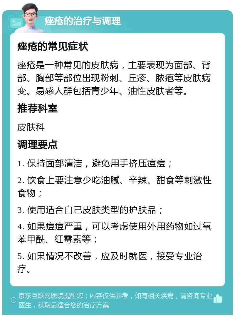 痤疮的治疗与调理 痤疮的常见症状 痤疮是一种常见的皮肤病，主要表现为面部、背部、胸部等部位出现粉刺、丘疹、脓疱等皮肤病变。易感人群包括青少年、油性皮肤者等。 推荐科室 皮肤科 调理要点 1. 保持面部清洁，避免用手挤压痘痘； 2. 饮食上要注意少吃油腻、辛辣、甜食等刺激性食物； 3. 使用适合自己皮肤类型的护肤品； 4. 如果痘痘严重，可以考虑使用外用药物如过氧苯甲酰、红霉素等； 5. 如果情况不改善，应及时就医，接受专业治疗。