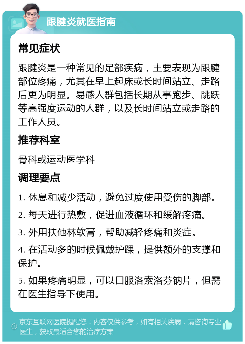 跟腱炎就医指南 常见症状 跟腱炎是一种常见的足部疾病，主要表现为跟腱部位疼痛，尤其在早上起床或长时间站立、走路后更为明显。易感人群包括长期从事跑步、跳跃等高强度运动的人群，以及长时间站立或走路的工作人员。 推荐科室 骨科或运动医学科 调理要点 1. 休息和减少活动，避免过度使用受伤的脚部。 2. 每天进行热敷，促进血液循环和缓解疼痛。 3. 外用扶他林软膏，帮助减轻疼痛和炎症。 4. 在活动多的时候佩戴护踝，提供额外的支撑和保护。 5. 如果疼痛明显，可以口服洛索洛芬钠片，但需在医生指导下使用。