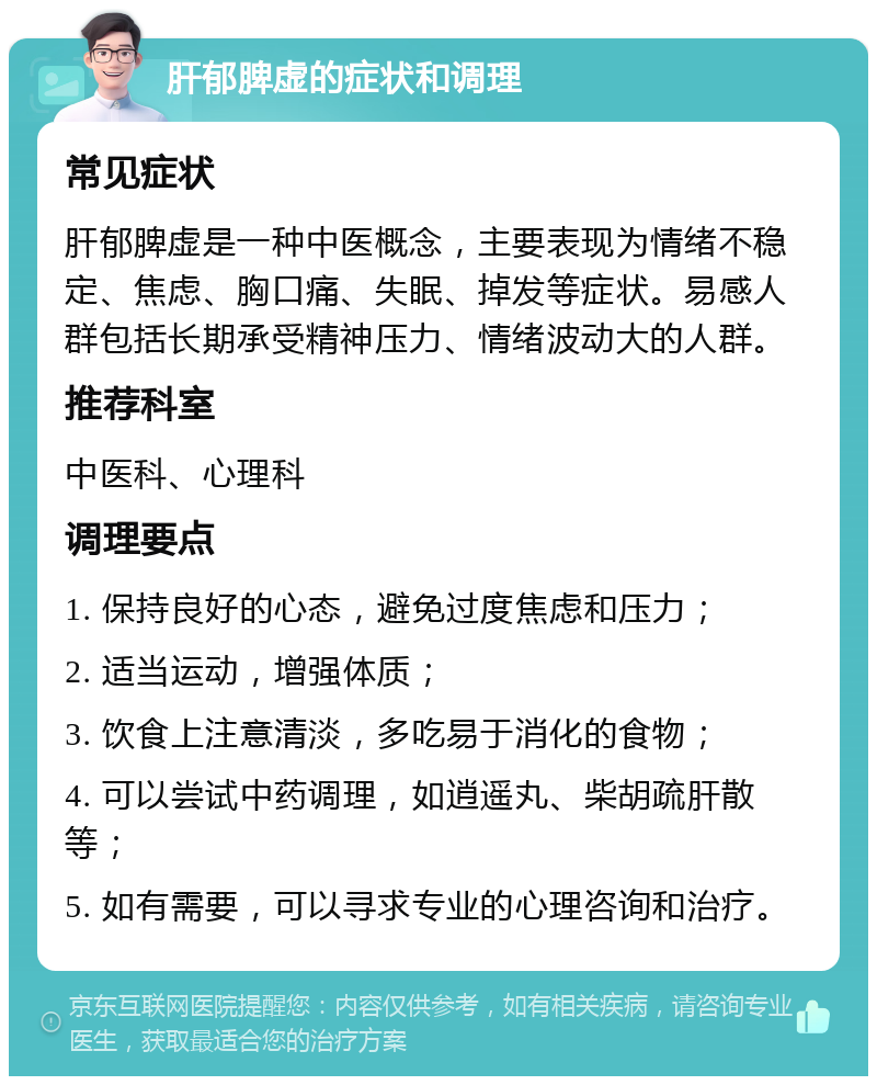 肝郁脾虚的症状和调理 常见症状 肝郁脾虚是一种中医概念，主要表现为情绪不稳定、焦虑、胸口痛、失眠、掉发等症状。易感人群包括长期承受精神压力、情绪波动大的人群。 推荐科室 中医科、心理科 调理要点 1. 保持良好的心态，避免过度焦虑和压力； 2. 适当运动，增强体质； 3. 饮食上注意清淡，多吃易于消化的食物； 4. 可以尝试中药调理，如逍遥丸、柴胡疏肝散等； 5. 如有需要，可以寻求专业的心理咨询和治疗。