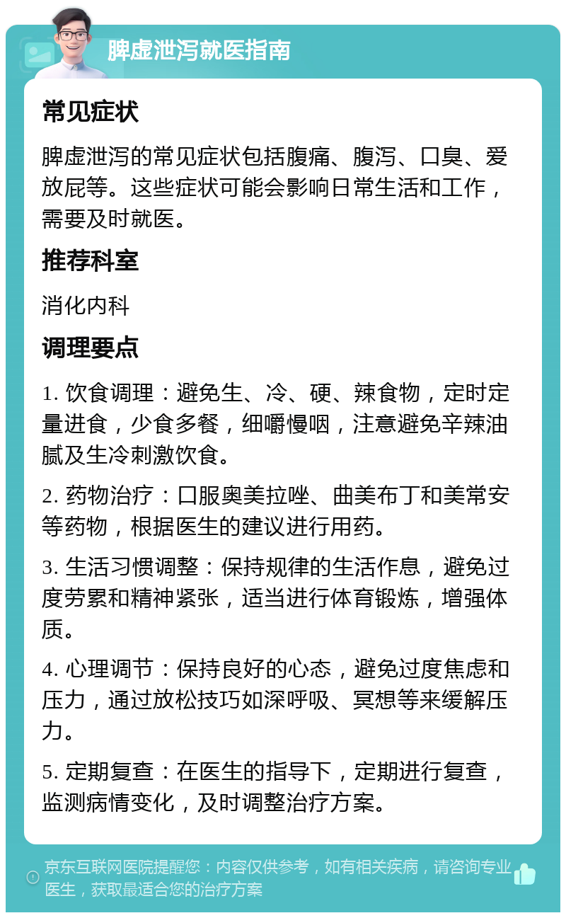 脾虚泄泻就医指南 常见症状 脾虚泄泻的常见症状包括腹痛、腹泻、口臭、爱放屁等。这些症状可能会影响日常生活和工作，需要及时就医。 推荐科室 消化内科 调理要点 1. 饮食调理：避免生、冷、硬、辣食物，定时定量进食，少食多餐，细嚼慢咽，注意避免辛辣油腻及生冷刺激饮食。 2. 药物治疗：口服奥美拉唑、曲美布丁和美常安等药物，根据医生的建议进行用药。 3. 生活习惯调整：保持规律的生活作息，避免过度劳累和精神紧张，适当进行体育锻炼，增强体质。 4. 心理调节：保持良好的心态，避免过度焦虑和压力，通过放松技巧如深呼吸、冥想等来缓解压力。 5. 定期复查：在医生的指导下，定期进行复查，监测病情变化，及时调整治疗方案。