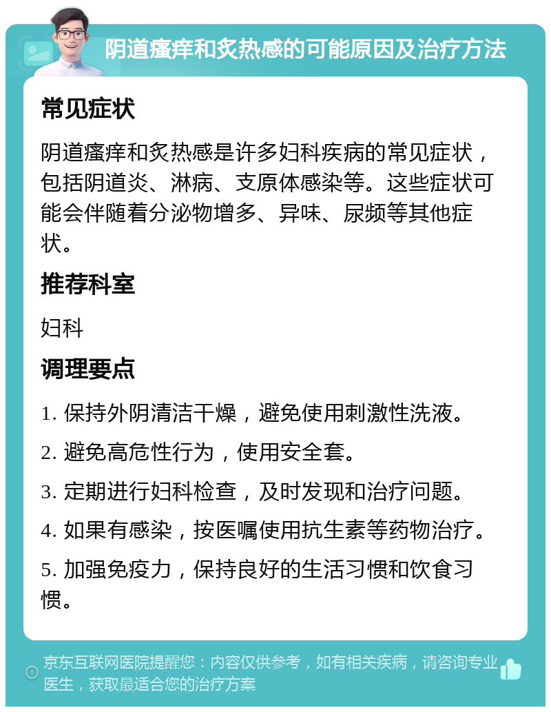 阴道瘙痒和炙热感的可能原因及治疗方法 常见症状 阴道瘙痒和炙热感是许多妇科疾病的常见症状，包括阴道炎、淋病、支原体感染等。这些症状可能会伴随着分泌物增多、异味、尿频等其他症状。 推荐科室 妇科 调理要点 1. 保持外阴清洁干燥，避免使用刺激性洗液。 2. 避免高危性行为，使用安全套。 3. 定期进行妇科检查，及时发现和治疗问题。 4. 如果有感染，按医嘱使用抗生素等药物治疗。 5. 加强免疫力，保持良好的生活习惯和饮食习惯。