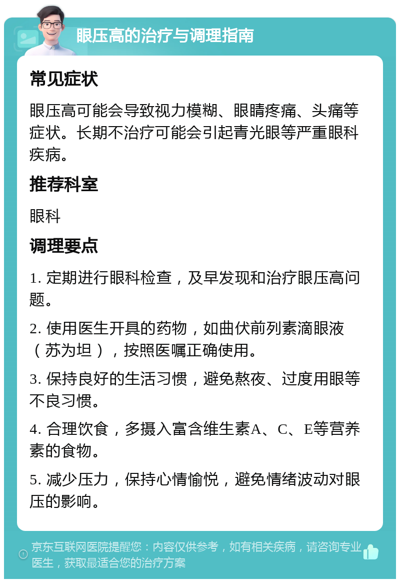 眼压高的治疗与调理指南 常见症状 眼压高可能会导致视力模糊、眼睛疼痛、头痛等症状。长期不治疗可能会引起青光眼等严重眼科疾病。 推荐科室 眼科 调理要点 1. 定期进行眼科检查，及早发现和治疗眼压高问题。 2. 使用医生开具的药物，如曲伏前列素滴眼液（苏为坦），按照医嘱正确使用。 3. 保持良好的生活习惯，避免熬夜、过度用眼等不良习惯。 4. 合理饮食，多摄入富含维生素A、C、E等营养素的食物。 5. 减少压力，保持心情愉悦，避免情绪波动对眼压的影响。