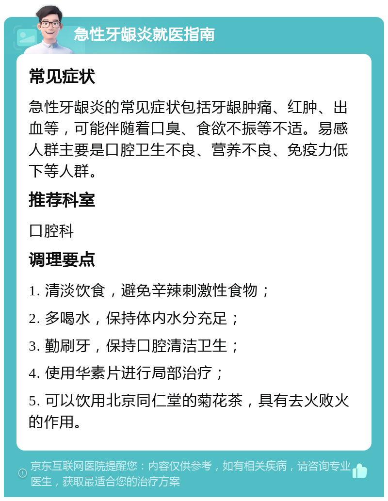 急性牙龈炎就医指南 常见症状 急性牙龈炎的常见症状包括牙龈肿痛、红肿、出血等，可能伴随着口臭、食欲不振等不适。易感人群主要是口腔卫生不良、营养不良、免疫力低下等人群。 推荐科室 口腔科 调理要点 1. 清淡饮食，避免辛辣刺激性食物； 2. 多喝水，保持体内水分充足； 3. 勤刷牙，保持口腔清洁卫生； 4. 使用华素片进行局部治疗； 5. 可以饮用北京同仁堂的菊花茶，具有去火败火的作用。